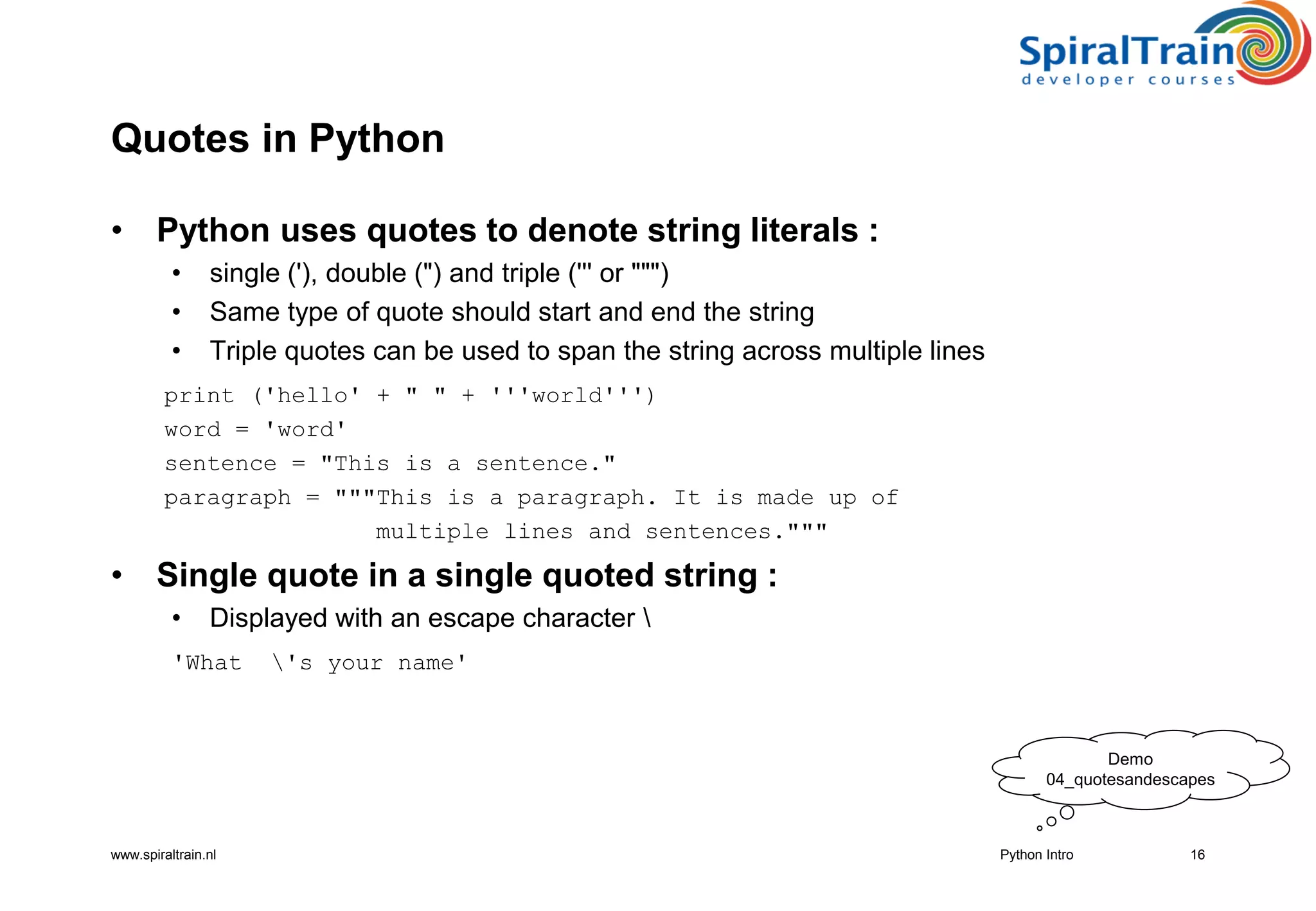 www.spiraltrain.nl
Quotes in Python
• Python uses quotes to denote string literals :
• single (&#x27;), double (&quot;) and triple (&#x27;&#x27;&#x27; or &quot;&quot;&quot;)
• Same type of quote should start and end the string
• Triple quotes can be used to span the string across multiple lines
print (&#x27;hello&#x27; + &quot; &quot; + &#x27;&#x27;&#x27;world&#x27;&#x27;&#x27;)
word = &#x27;word&#x27;
sentence = &quot;This is a sentence.&quot;
paragraph = &quot;&quot;&quot;This is a paragraph. It is made up of
multiple lines and sentences.&quot;&quot;&quot;
• Single quote in a single quoted string :
• Displayed with an escape character 
&#x27;What &#x27;s your name&#x27;
16Python Intro
Demo
04_quotesandescapes
 