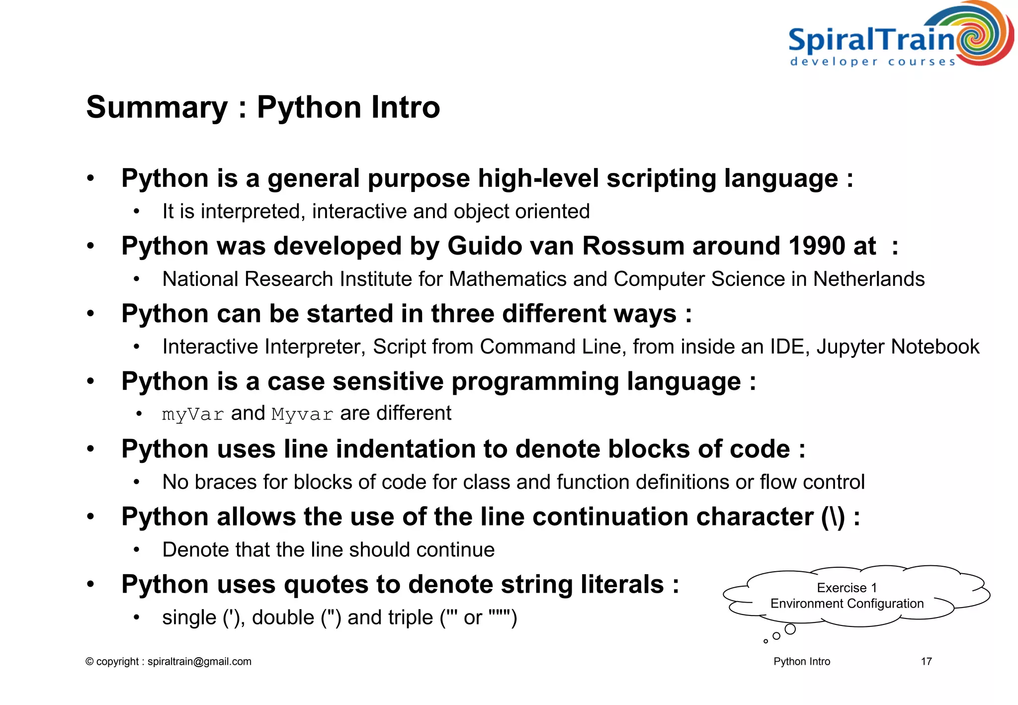 © copyright : spiraltrain@gmail.com
Summary : Python Intro
• Python is a general purpose high-level scripting language :
• It is interpreted, interactive and object oriented
• Python was developed by Guido van Rossum around 1990 at :
• National Research Institute for Mathematics and Computer Science in Netherlands
• Python can be started in three different ways :
• Interactive Interpreter, Script from Command Line, from inside an IDE, Jupyter Notebook
• Python is a case sensitive programming language :
• myVar and Myvar are different
• Python uses line indentation to denote blocks of code :
• No braces for blocks of code for class and function definitions or flow control
• Python allows the use of the line continuation character () :
• Denote that the line should continue
• Python uses quotes to denote string literals :
• single (&#x27;), double (&quot;) and triple (&#x27;&#x27;&#x27; or &quot;&quot;&quot;)
Python Intro 17
Exercise 1
Environment Configuration
 