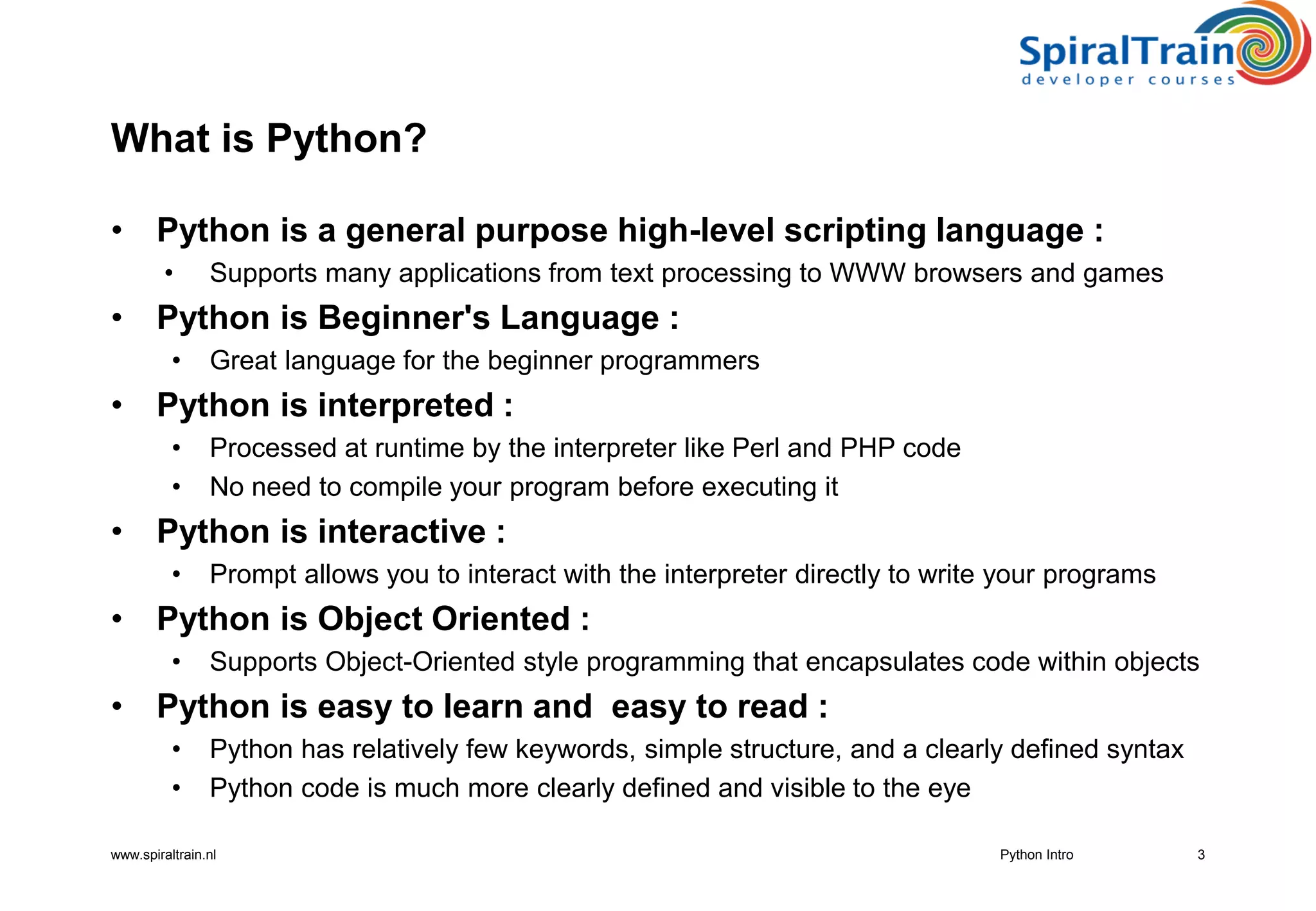 www.spiraltrain.nl
What is Python?
• Python is a general purpose high-level scripting language :
• Supports many applications from text processing to WWW browsers and games
• Python is Beginner&#x27;s Language :
• Great language for the beginner programmers
• Python is interpreted :
• Processed at runtime by the interpreter like Perl and PHP code
• No need to compile your program before executing it
• Python is interactive :
• Prompt allows you to interact with the interpreter directly to write your programs
• Python is Object Oriented :
• Supports Object-Oriented style programming that encapsulates code within objects
• Python is easy to learn and easy to read :
• Python has relatively few keywords, simple structure, and a clearly defined syntax
• Python code is much more clearly defined and visible to the eye
3Python Intro
 