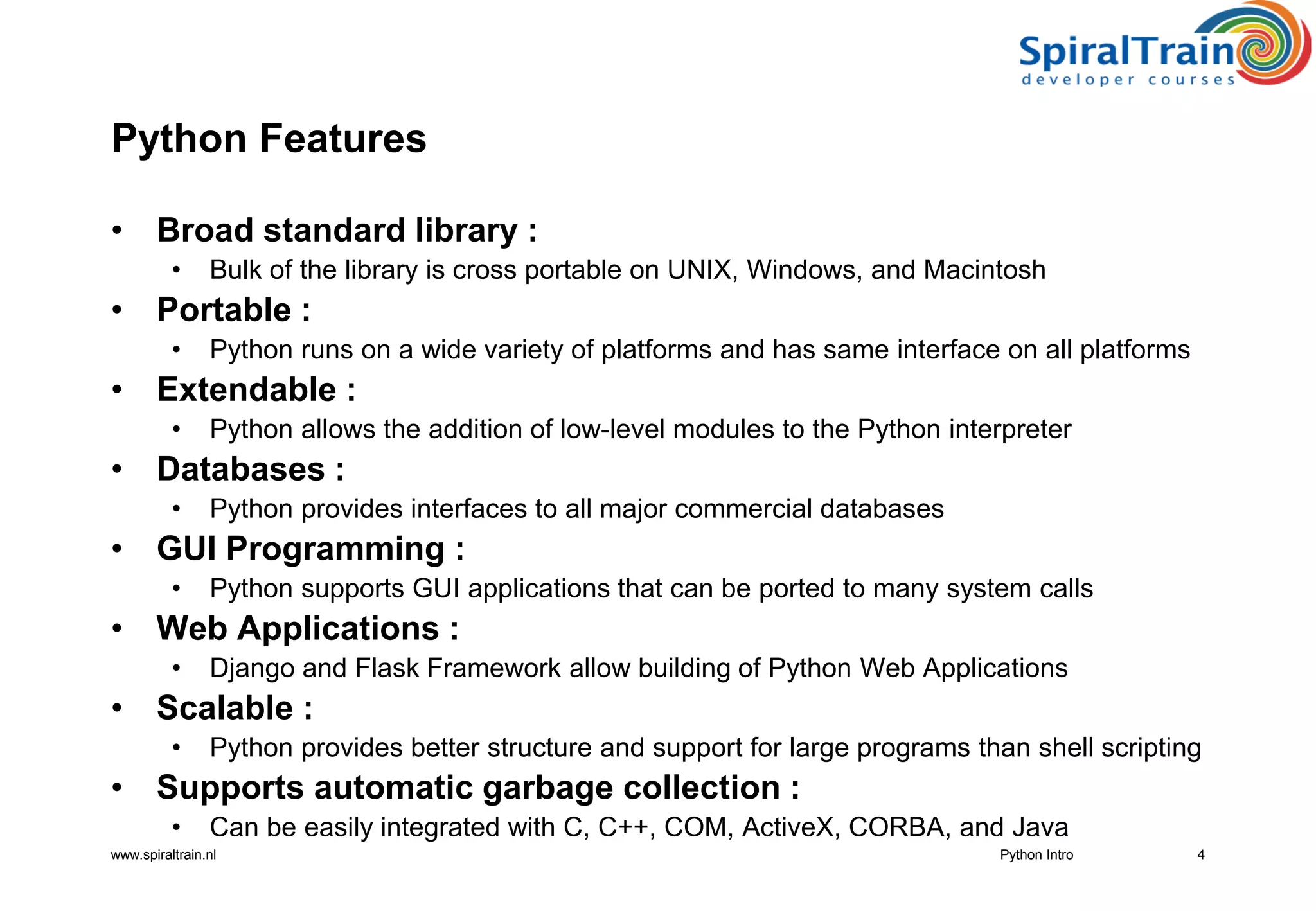 www.spiraltrain.nl
Python Features
• Broad standard library :
• Bulk of the library is cross portable on UNIX, Windows, and Macintosh
• Portable :
• Python runs on a wide variety of platforms and has same interface on all platforms
• Extendable :
• Python allows the addition of low-level modules to the Python interpreter
• Databases :
• Python provides interfaces to all major commercial databases
• GUI Programming :
• Python supports GUI applications that can be ported to many system calls
• Web Applications :
• Django and Flask Framework allow building of Python Web Applications
• Scalable :
• Python provides better structure and support for large programs than shell scripting
• Supports automatic garbage collection :
• Can be easily integrated with C, C++, COM, ActiveX, CORBA, and Java
4Python Intro
 