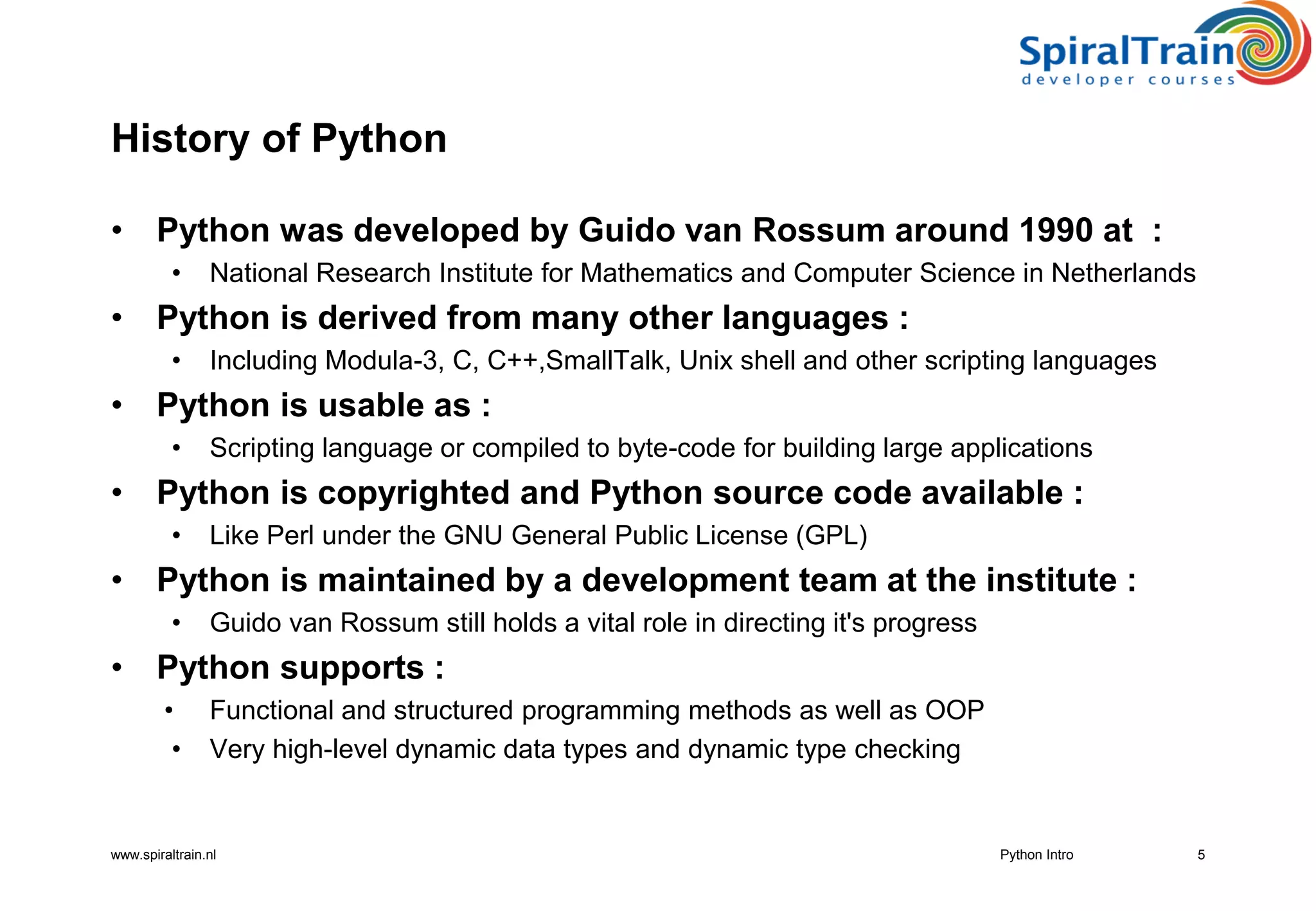 www.spiraltrain.nl
History of Python
• Python was developed by Guido van Rossum around 1990 at :
• National Research Institute for Mathematics and Computer Science in Netherlands
• Python is derived from many other languages :
• Including Modula-3, C, C++,SmallTalk, Unix shell and other scripting languages
• Python is usable as :
• Scripting language or compiled to byte-code for building large applications
• Python is copyrighted and Python source code available :
• Like Perl under the GNU General Public License (GPL)
• Python is maintained by a development team at the institute :
• Guido van Rossum still holds a vital role in directing it&#x27;s progress
• Python supports :
• Functional and structured programming methods as well as OOP
• Very high-level dynamic data types and dynamic type checking
5Python Intro
 