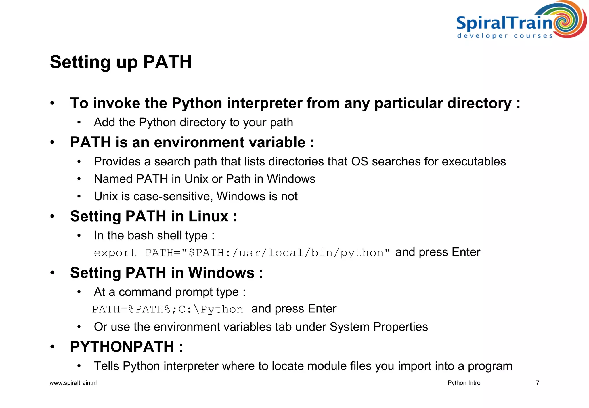 www.spiraltrain.nl
Setting up PATH
• To invoke the Python interpreter from any particular directory :
• Add the Python directory to your path
• PATH is an environment variable :
• Provides a search path that lists directories that OS searches for executables
• Named PATH in Unix or Path in Windows
• Unix is case-sensitive, Windows is not
• Setting PATH in Linux :
• In the bash shell type :
export PATH=&quot;$PATH:/usr/local/bin/python&quot; and press Enter
• Setting PATH in Windows :
• At a command prompt type :
PATH=%PATH%;C:Python and press Enter
• Or use the environment variables tab under System Properties
• PYTHONPATH :
• Tells Python interpreter where to locate module files you import into a program
7Python Intro
 