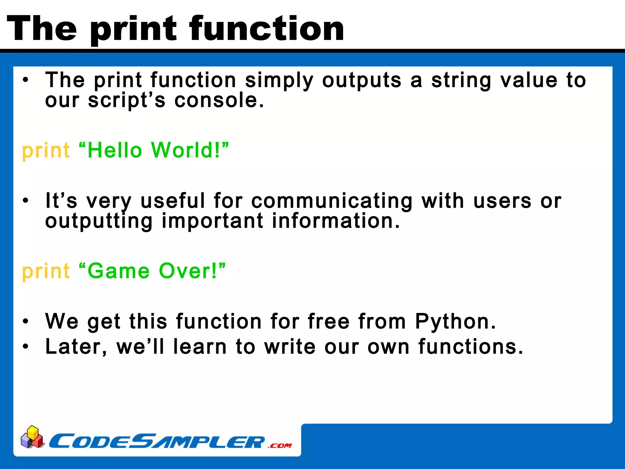 The print function • The print function simply outputs a string value to our script’s console. print “Hello World!” • It’s very useful for communicating with users or outputting important information. print “Game Over!” • We get this function for free from Python. • Later, we’ll learn to write our own functions. 