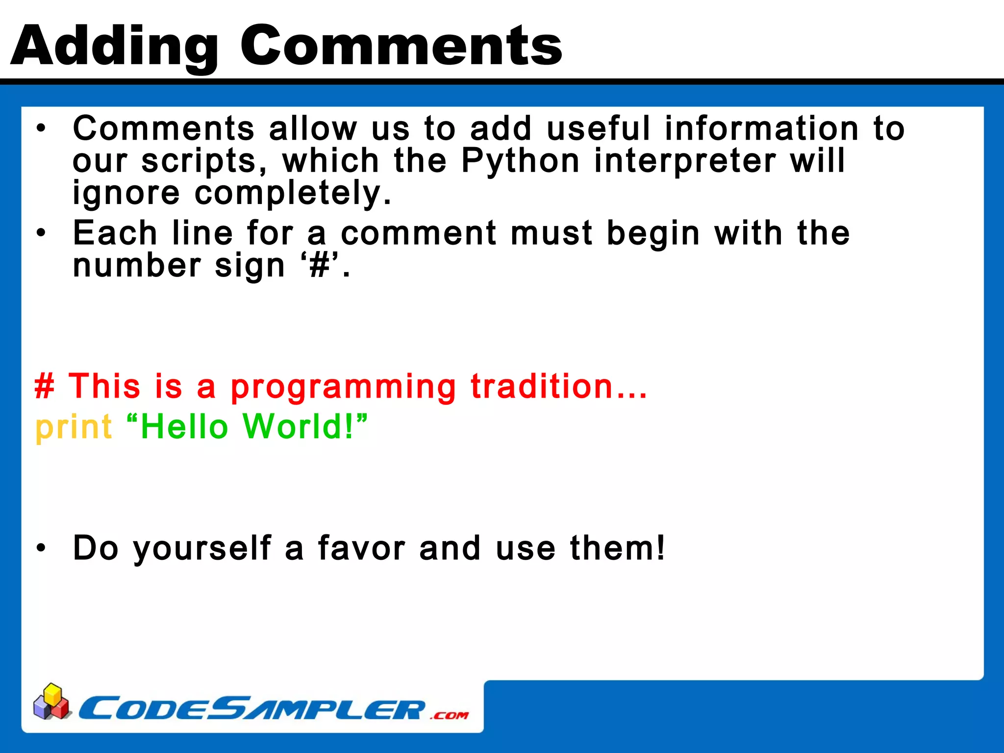 Adding Comments • Comments allow us to add useful information to our scripts, which the Python interpreter will ignore completely. • Each line for a comment must begin with the number sign ‘#’. # This is a programming tradition… print “Hello World!” • Do yourself a favor and use them! 