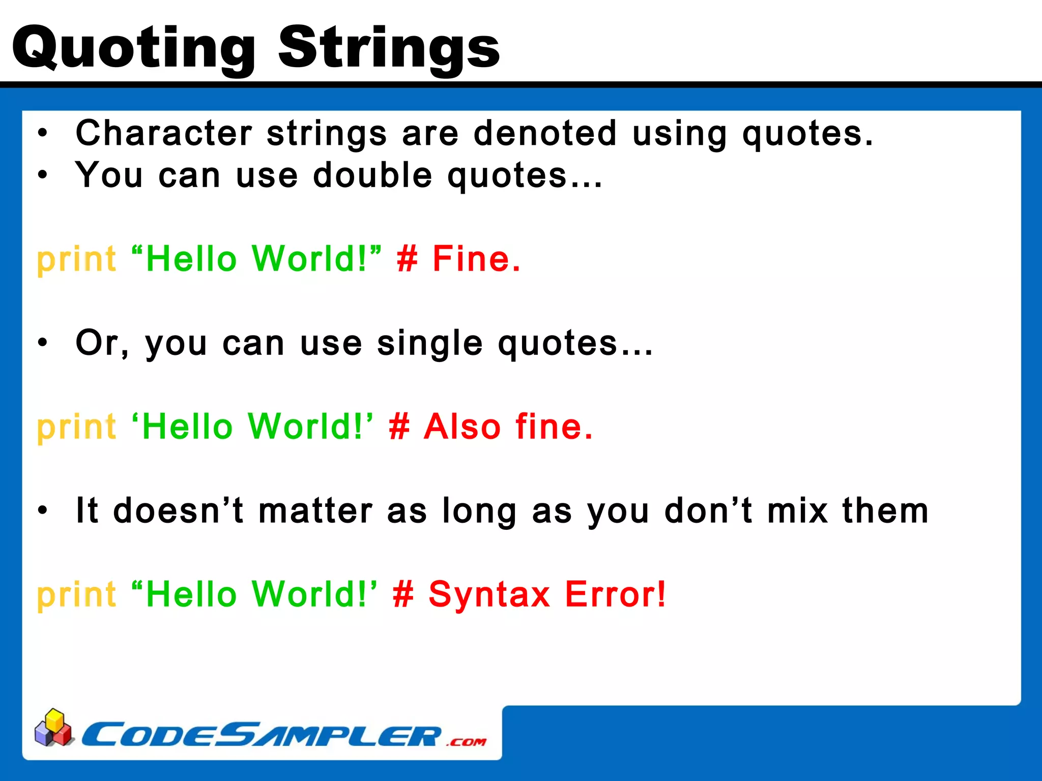 Quoting Strings • Character strings are denoted using quotes. • You can use double quotes… print “Hello World!” # Fine. • Or, you can use single quotes… print ‘Hello World!’ # Also fine. • It doesn’t matter as long as you don’t mix them print “Hello World!’ # Syntax Error! 