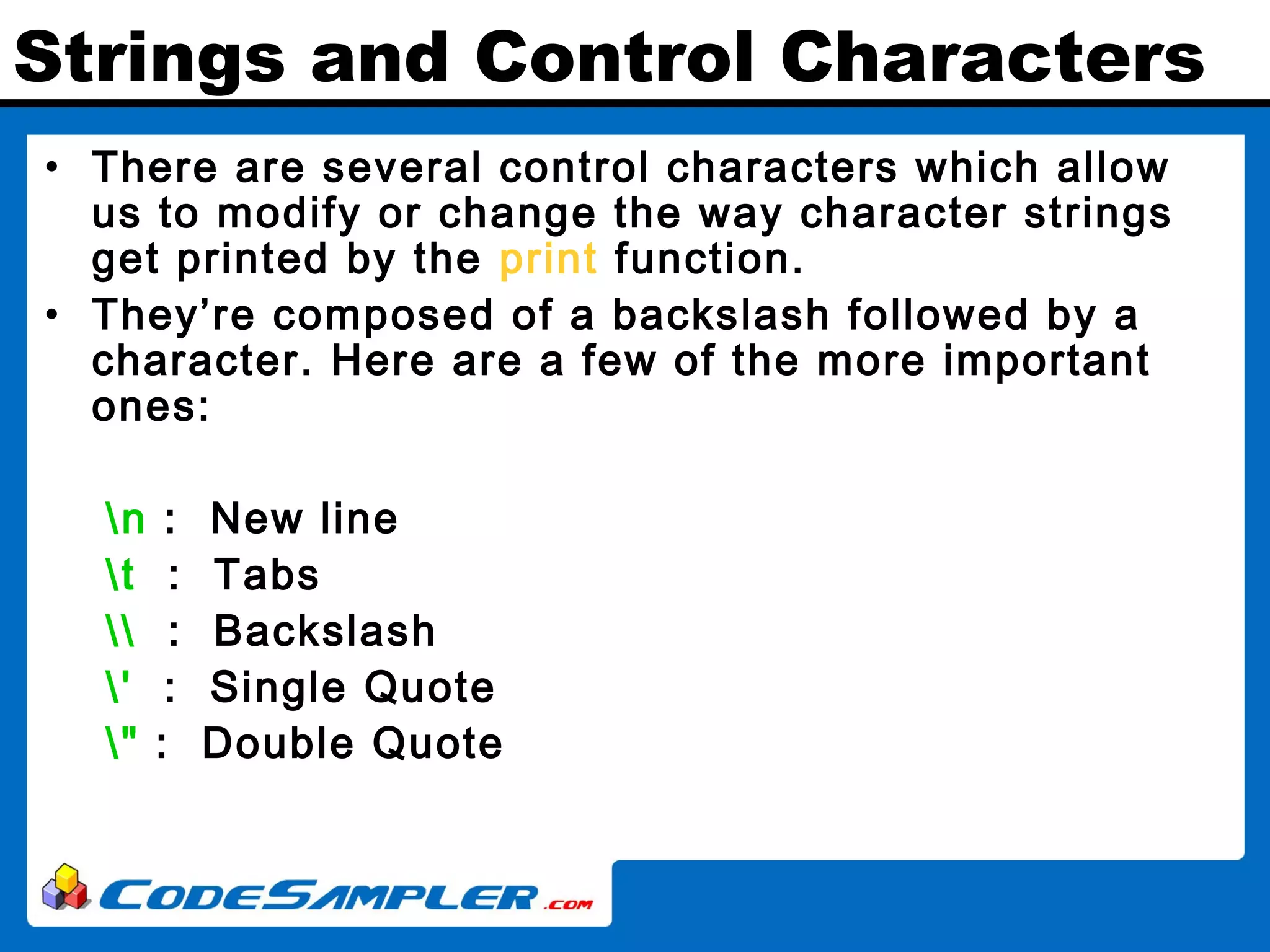 Strings and Control Characters • There are several control characters which allow us to modify or change the way character strings get printed by the print function. • They’re composed of a backslash followed by a character. Here are a few of the more important ones: n : New line t : Tabs : Backslash ' : Single Quote " : Double Quote 