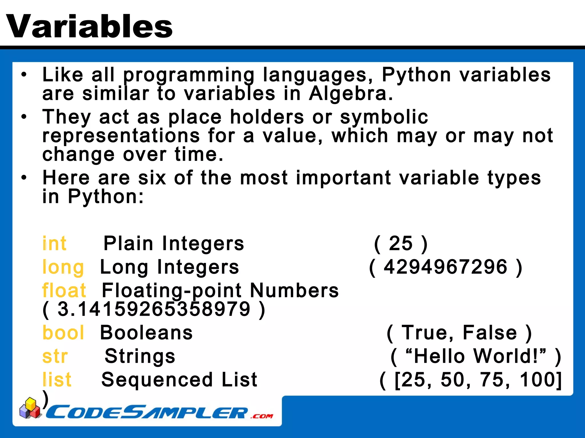 Variables • Like all programming languages, Python variables are similar to variables in Algebra. • They act as place holders or symbolic representations for a value, which may or may not change over time. • Here are six of the most important variable types in Python: int Plain Integers ( 25 ) long Long Integers ( 4294967296 ) float Floating-point Numbers ( 3.14159265358979 ) bool Booleans ( True, False ) str Strings ( “Hello World!” ) list Sequenced List ( [25, 50, 75, 100] ) 