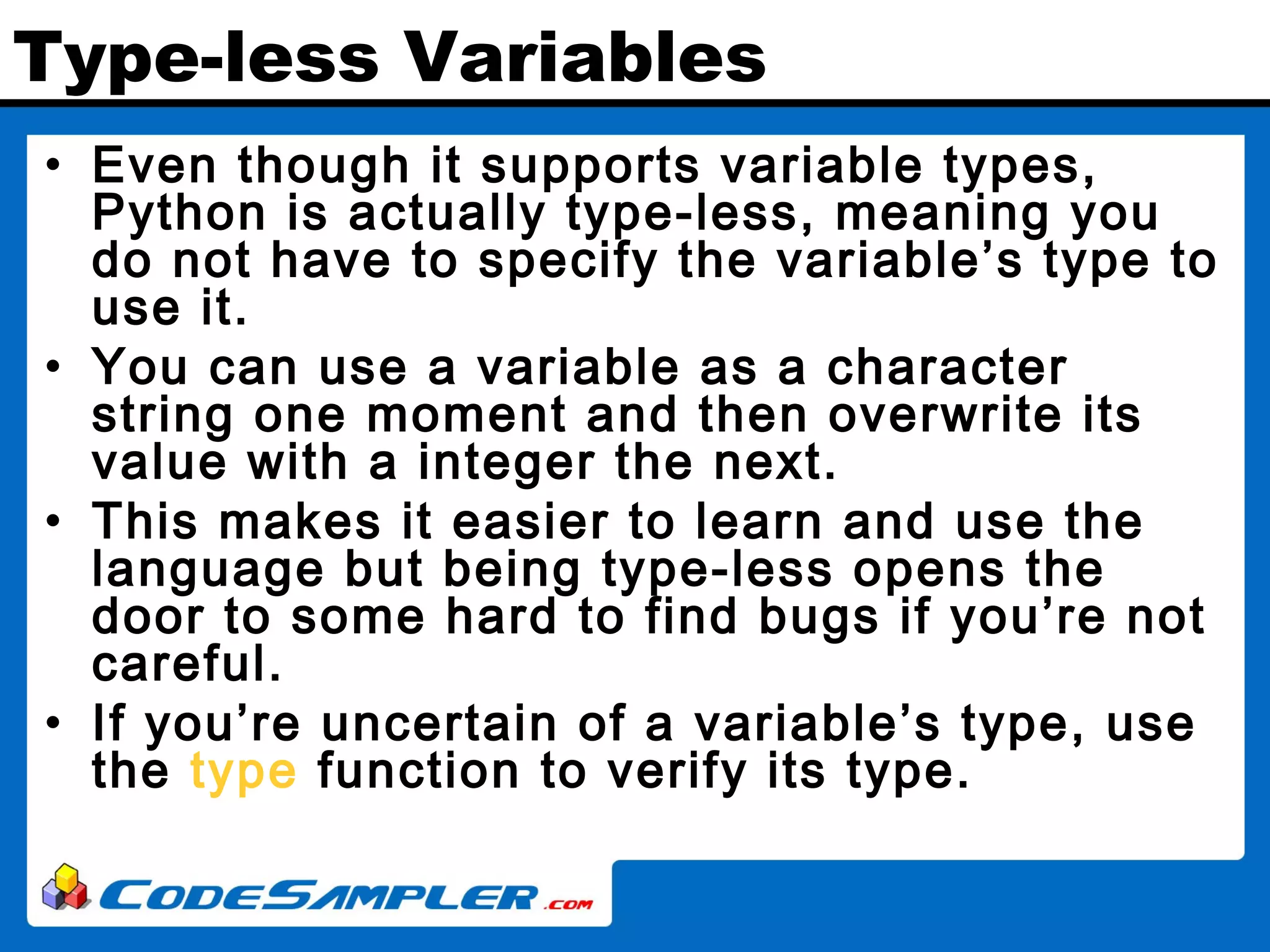 Type-less Variables • Even though it supports variable types, Python is actually type-less, meaning you do not have to specify the variable’s type to use it. • You can use a variable as a character string one moment and then overwrite its value with a integer the next. • This makes it easier to learn and use the language but being type-less opens the door to some hard to find bugs if you’re not careful. • If you’re uncertain of a variable’s type, use the type function to verify its type. 