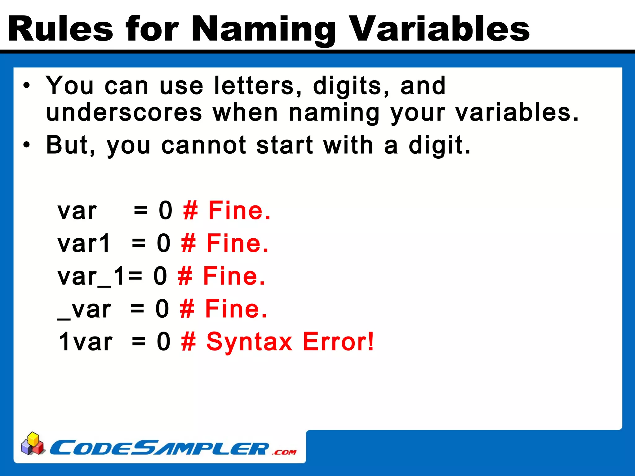 Rules for Naming Variables • You can use letters, digits, and underscores when naming your variables. • But, you cannot start with a digit. var = 0 # Fine. var1 = 0 # Fine. var_1= 0 # Fine. _var = 0 # Fine. 1var = 0 # Syntax Error! 