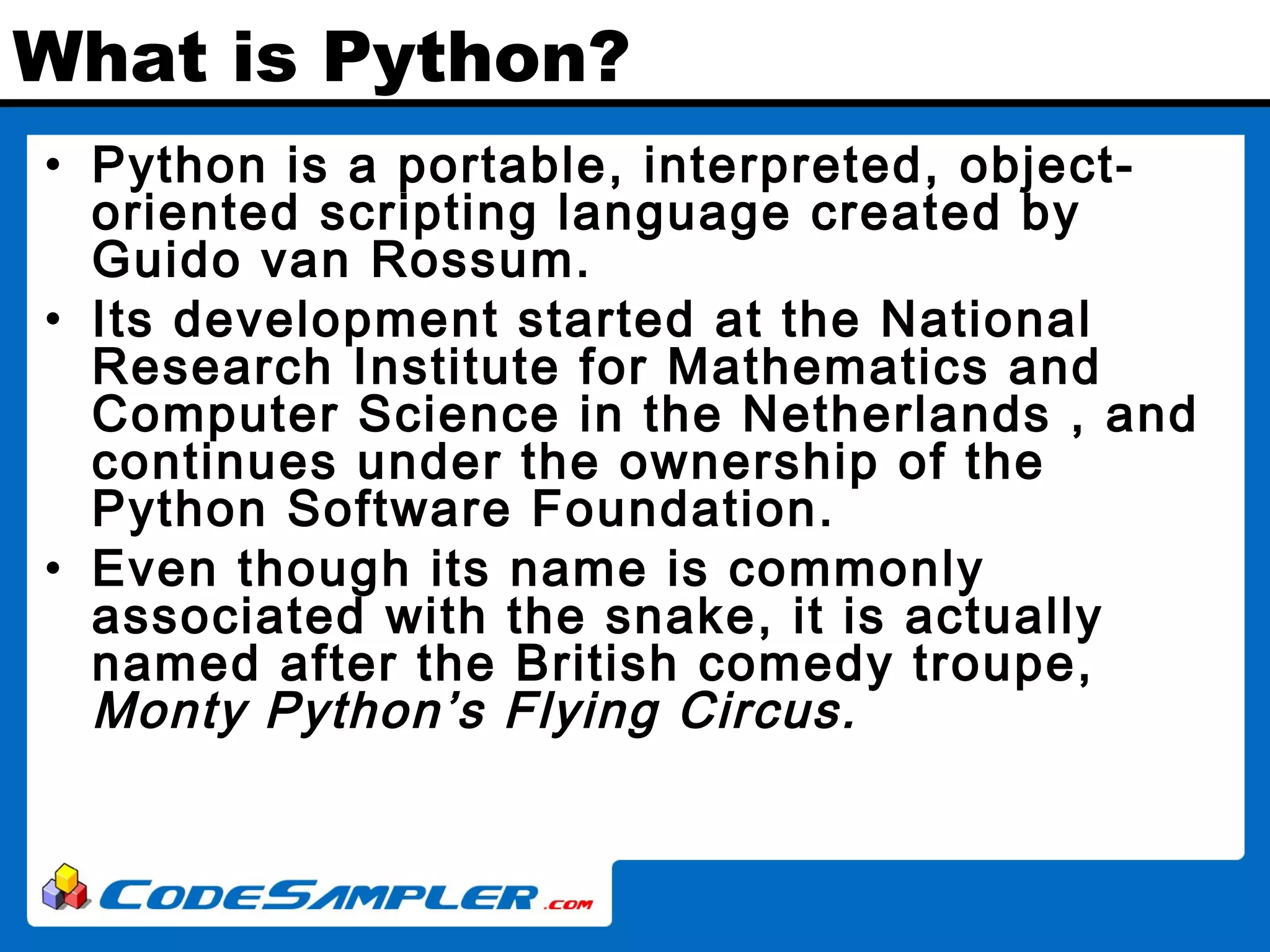 What is Python? • Python is a portable, interpreted, object- oriented scripting language created by Guido van Rossum. • Its development started at the National Research Institute for Mathematics and Computer Science in the Netherlands , and continues under the ownership of the Python Software Foundation. • Even though its name is commonly associated with the snake, it is actually named after the British comedy troupe, Monty Python’s Flying Circus. 