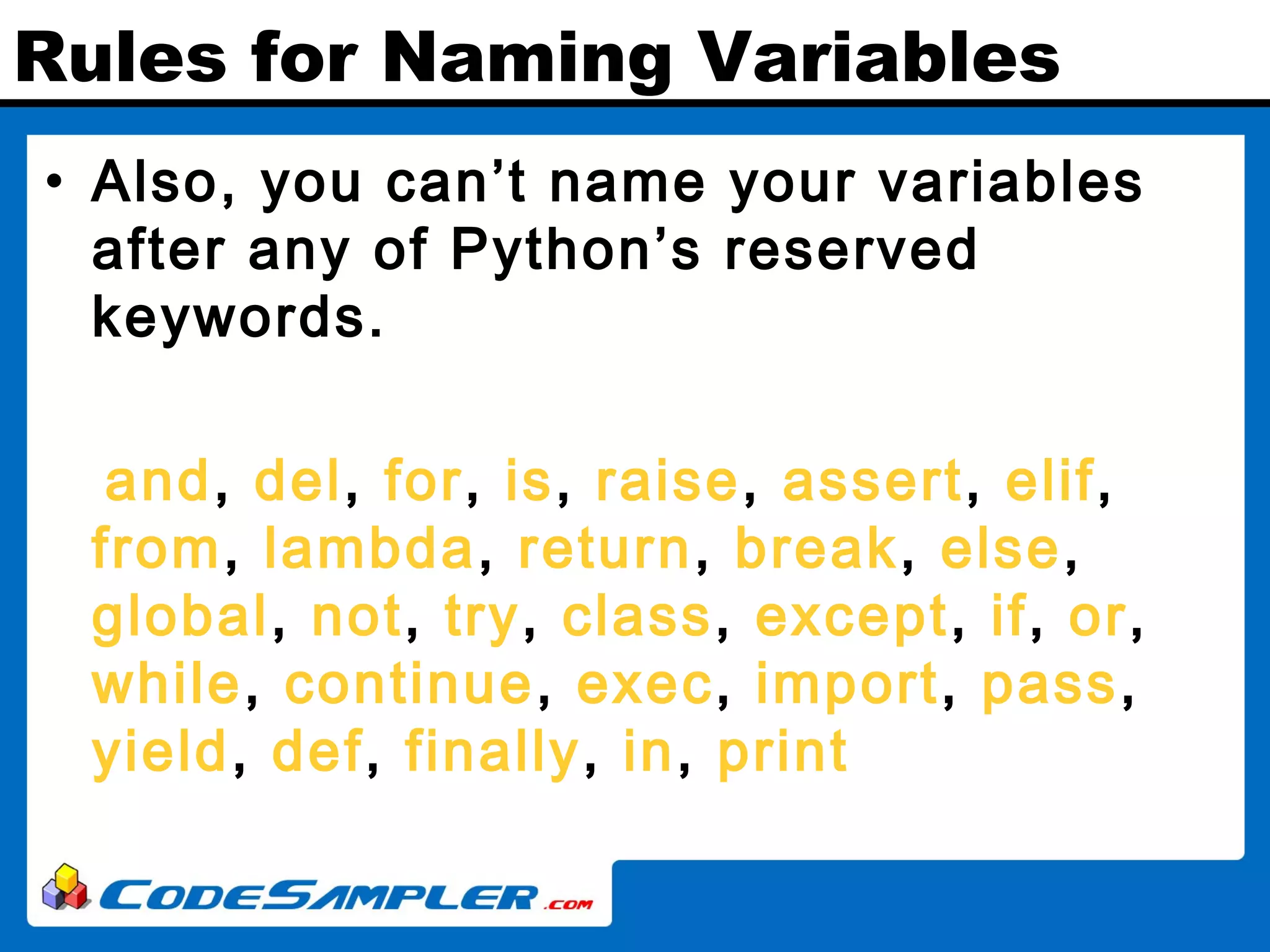 Rules for Naming Variables • Also, you can’t name your variables after any of Python’s reserved keywords. and, del, for, is, raise, assert, elif, from, lambda, return, break, else, global, not, try, class, except, if, or, while, continue, exec, import, pass, yield, def, finally, in, print 