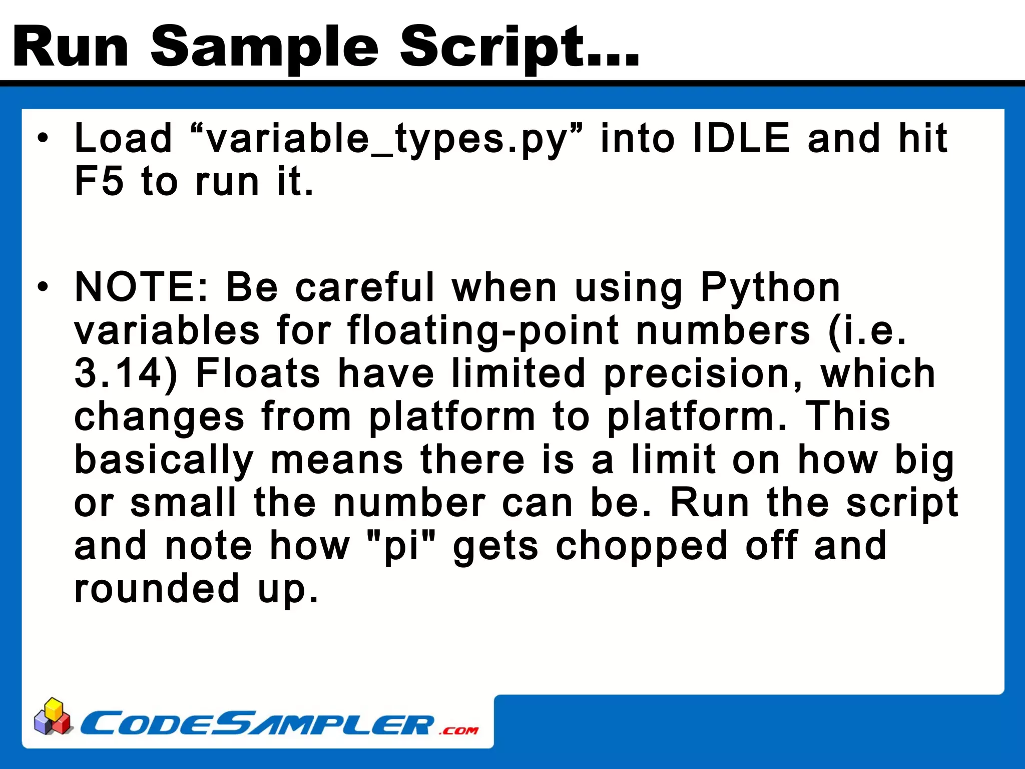 Run Sample Script… • Load “variable_types.py” into IDLE and hit F5 to run it. • NOTE: Be careful when using Python variables for floating-point numbers (i.e. 3.14) Floats have limited precision, which changes from platform to platform. This basically means there is a limit on how big or small the number can be. Run the script and note how "pi" gets chopped off and rounded up. 