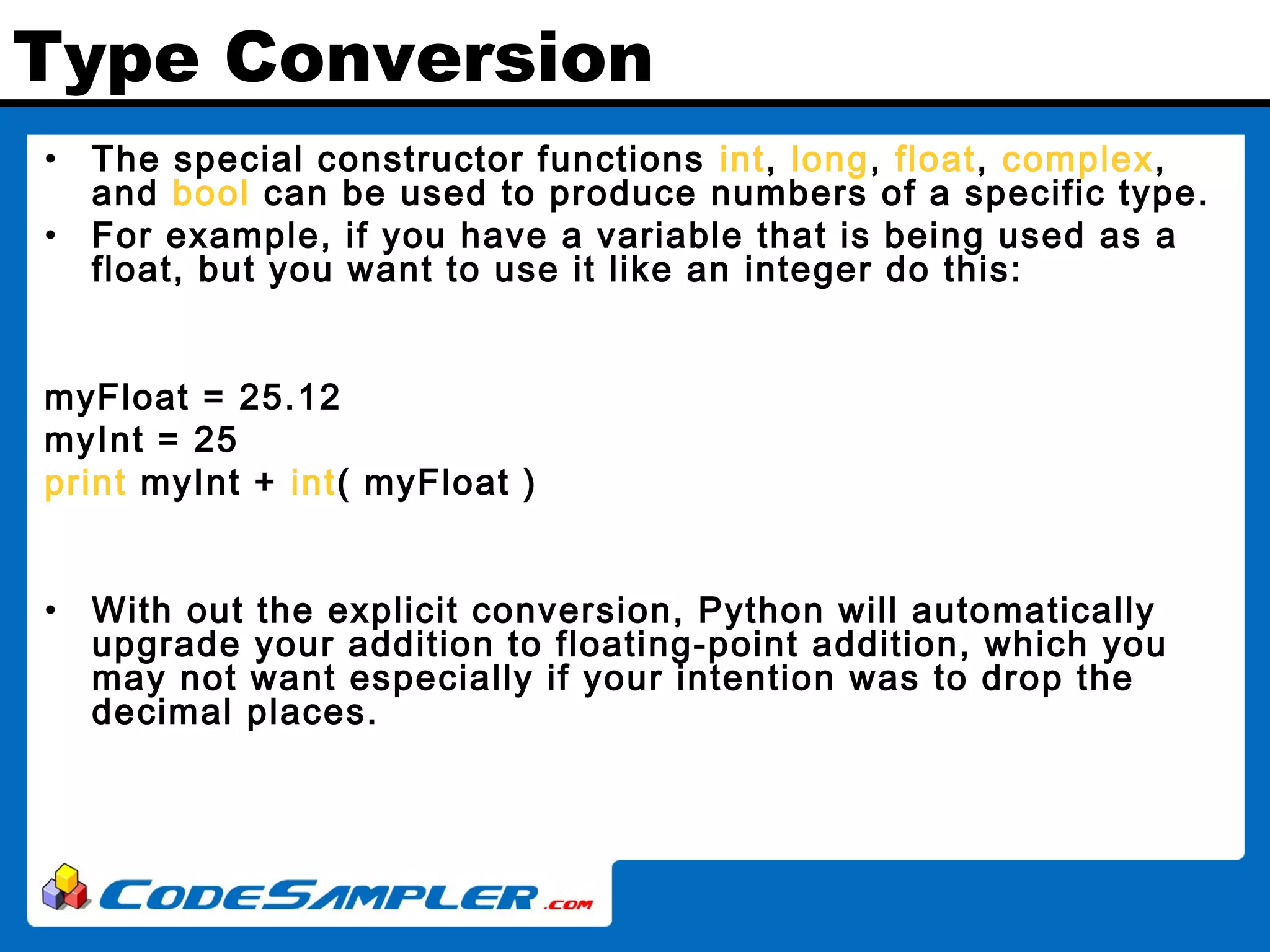 Type Conversion • The special constructor functions int, long, float, complex, and bool can be used to produce numbers of a specific type. • For example, if you have a variable that is being used as a float, but you want to use it like an integer do this: myFloat = 25.12 myInt = 25 print myInt + int( myFloat ) • With out the explicit conversion, Python will automatically upgrade your addition to floating-point addition, which you may not want especially if your intention was to drop the decimal places. 
