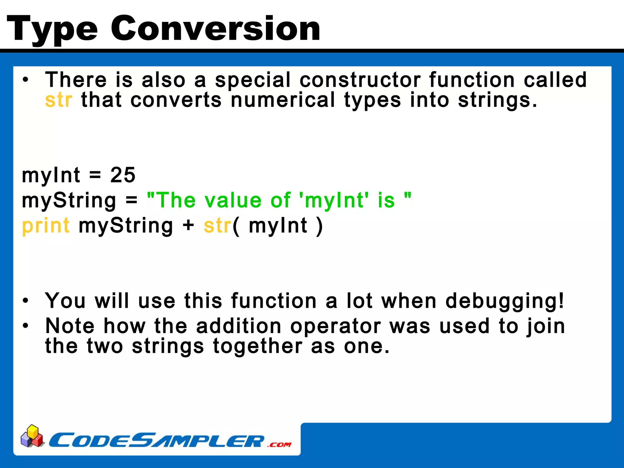 Type Conversion • There is also a special constructor function called str that converts numerical types into strings. myInt = 25 myString = "The value of 'myInt' is " print myString + str( myInt ) • You will use this function a lot when debugging! • Note how the addition operator was used to join the two strings together as one. 