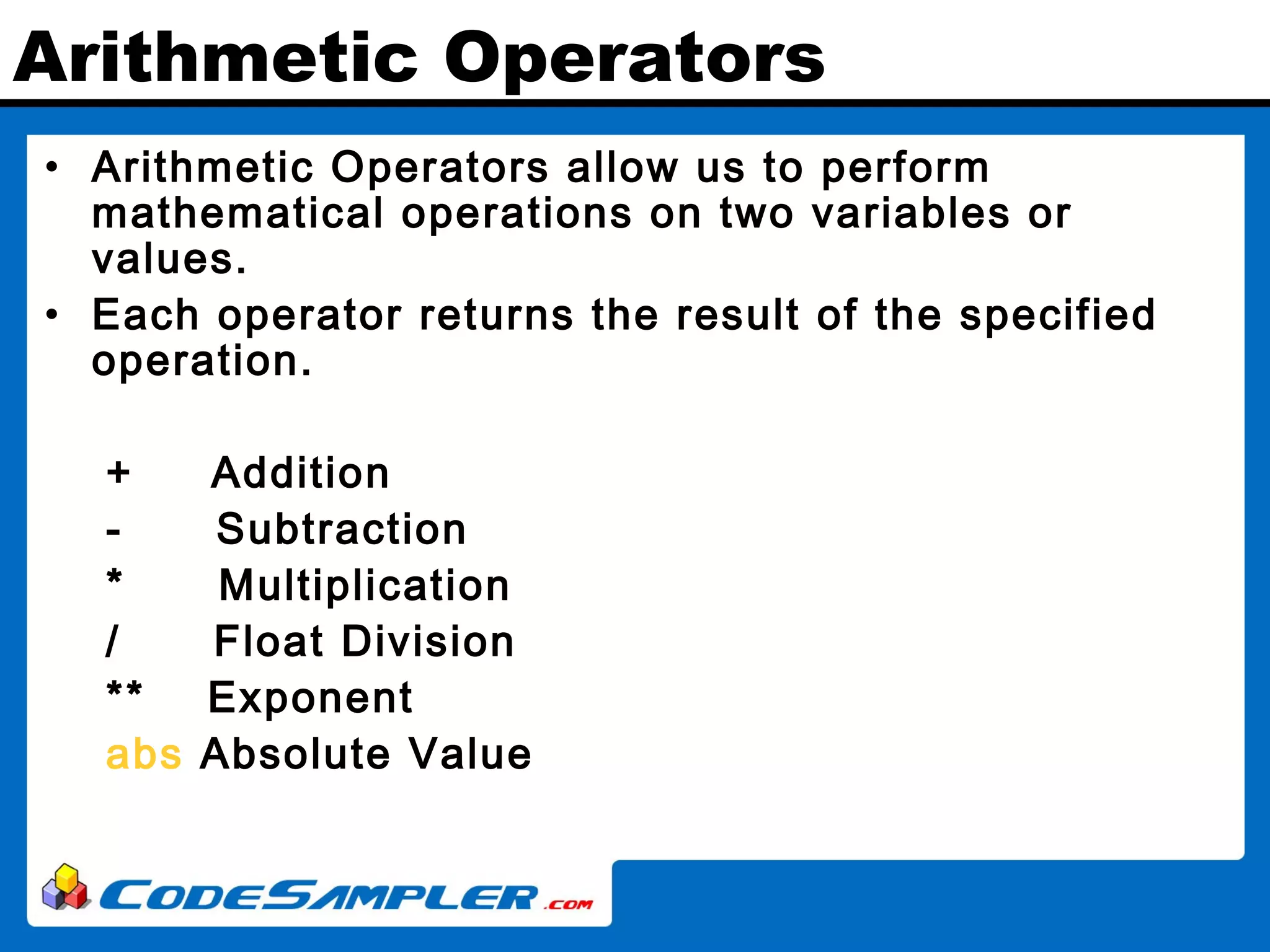 Arithmetic Operators • Arithmetic Operators allow us to perform mathematical operations on two variables or values. • Each operator returns the result of the specified operation. + Addition - Subtraction * Multiplication / Float Division ** Exponent abs Absolute Value 