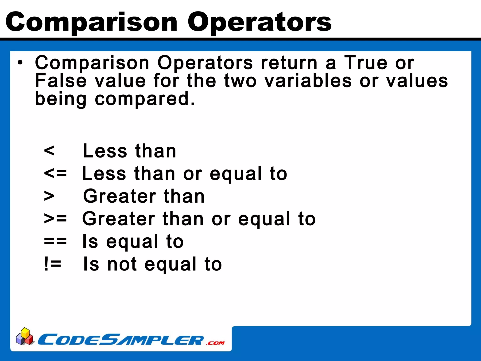 Comparison Operators • Comparison Operators return a True or False value for the two variables or values being compared. < Less than <= Less than or equal to > Greater than >= Greater than or equal to == Is equal to != Is not equal to 