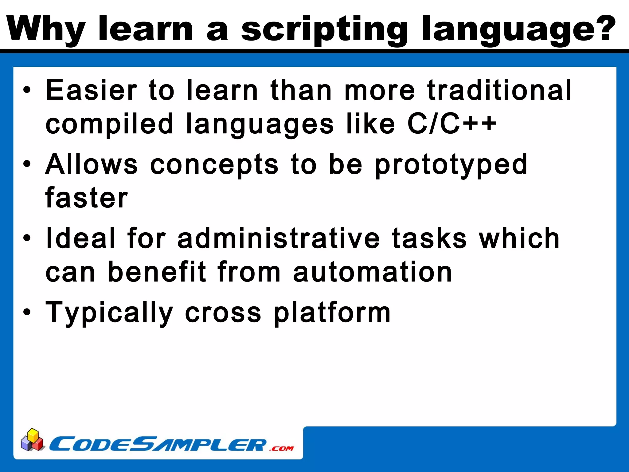 Why learn a scripting language? • Easier to learn than more traditional compiled languages like C/C++ • Allows concepts to be prototyped faster • Ideal for administrative tasks which can benefit from automation • Typically cross platform 