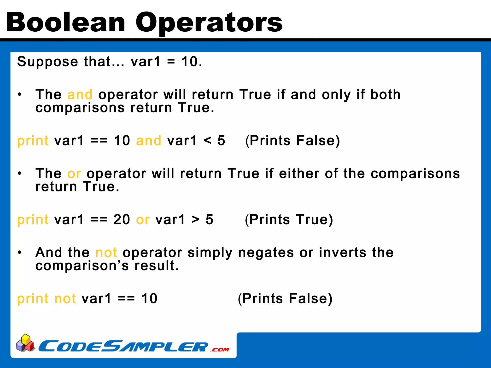 Boolean Operators Suppose that… var1 = 10. • The and operator will return True if and only if both comparisons return True. print var1 == 10 and var1 < 5 (Prints False) • The or operator will return True if either of the comparisons return True. print var1 == 20 or var1 > 5 (Prints True) • And the not operator simply negates or inverts the comparison’s result. print not var1 == 10 (Prints False) 