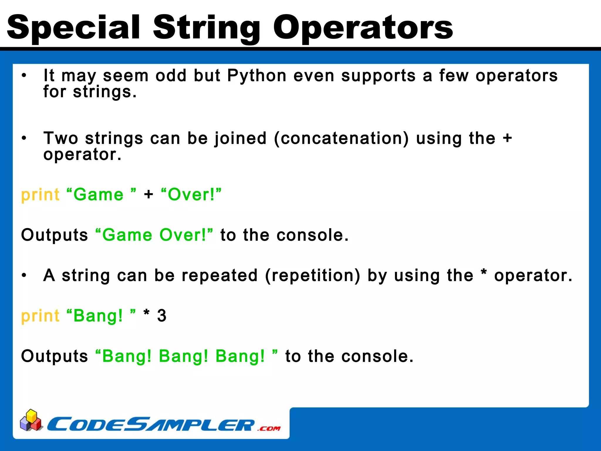 Special String Operators • It may seem odd but Python even supports a few operators for strings. • Two strings can be joined (concatenation) using the + operator. print “Game ” + “Over!” Outputs “Game Over!” to the console. • A string can be repeated (repetition) by using the * operator. print “Bang! ” * 3 Outputs “Bang! Bang! Bang! ” to the console. 