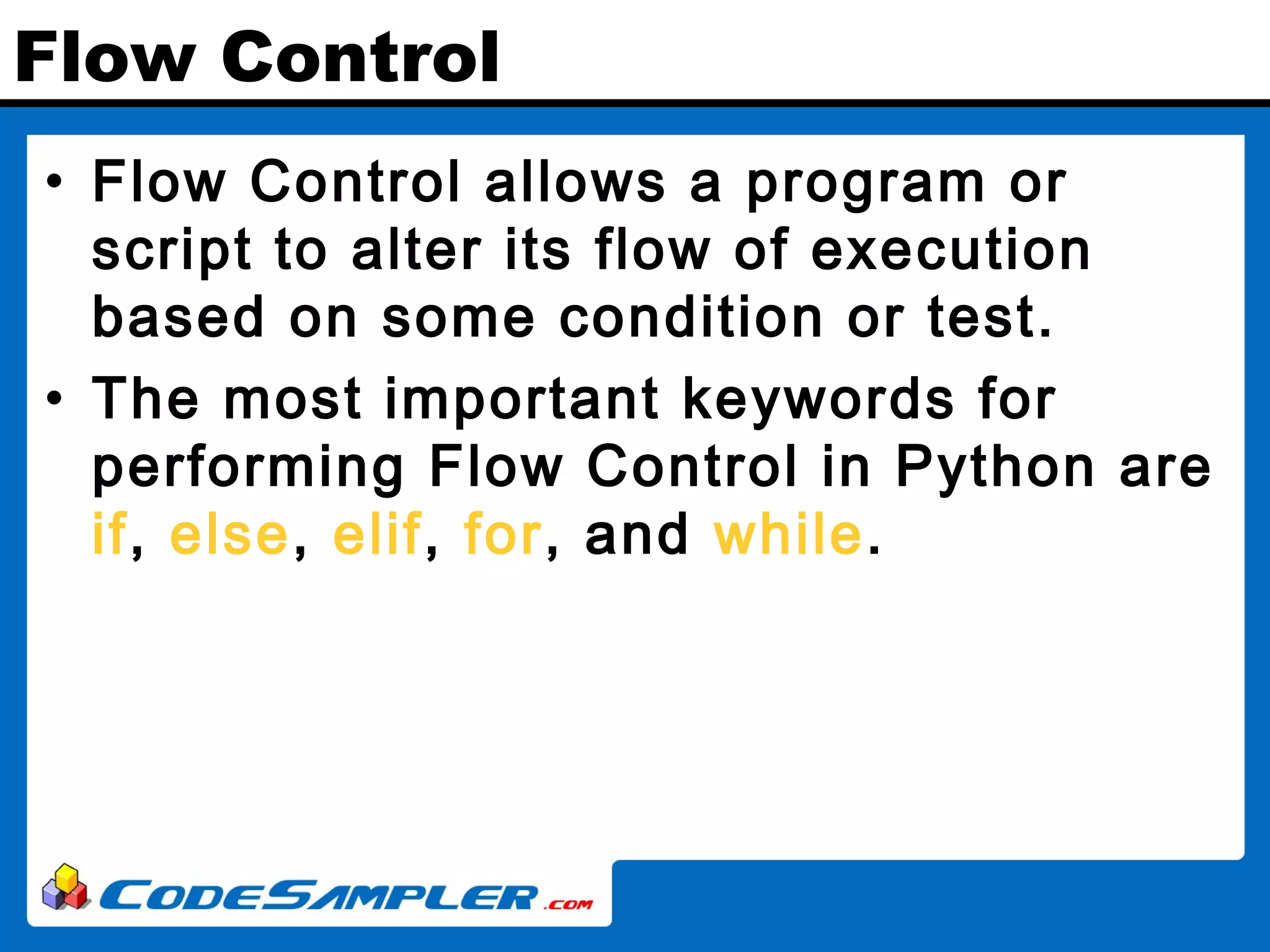 Flow Control • Flow Control allows a program or script to alter its flow of execution based on some condition or test. • The most important keywords for performing Flow Control in Python are if, else, elif, for, and while. 