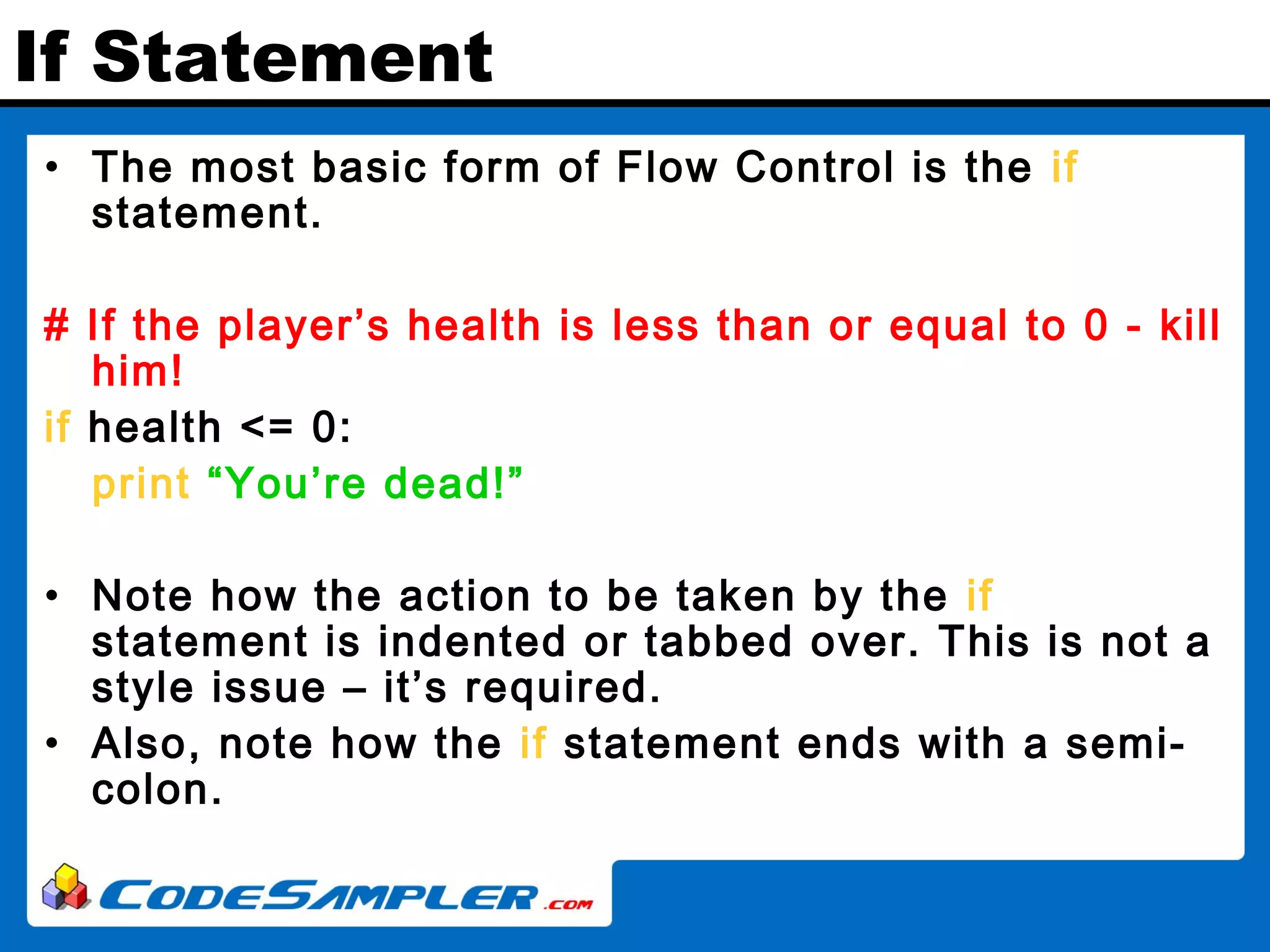If Statement • The most basic form of Flow Control is the if statement. # If the player’s health is less than or equal to 0 - kill him! if health <= 0: print “You’re dead!” • Note how the action to be taken by the if statement is indented or tabbed over. This is not a style issue – it’s required. • Also, note how the if statement ends with a semi- colon. 