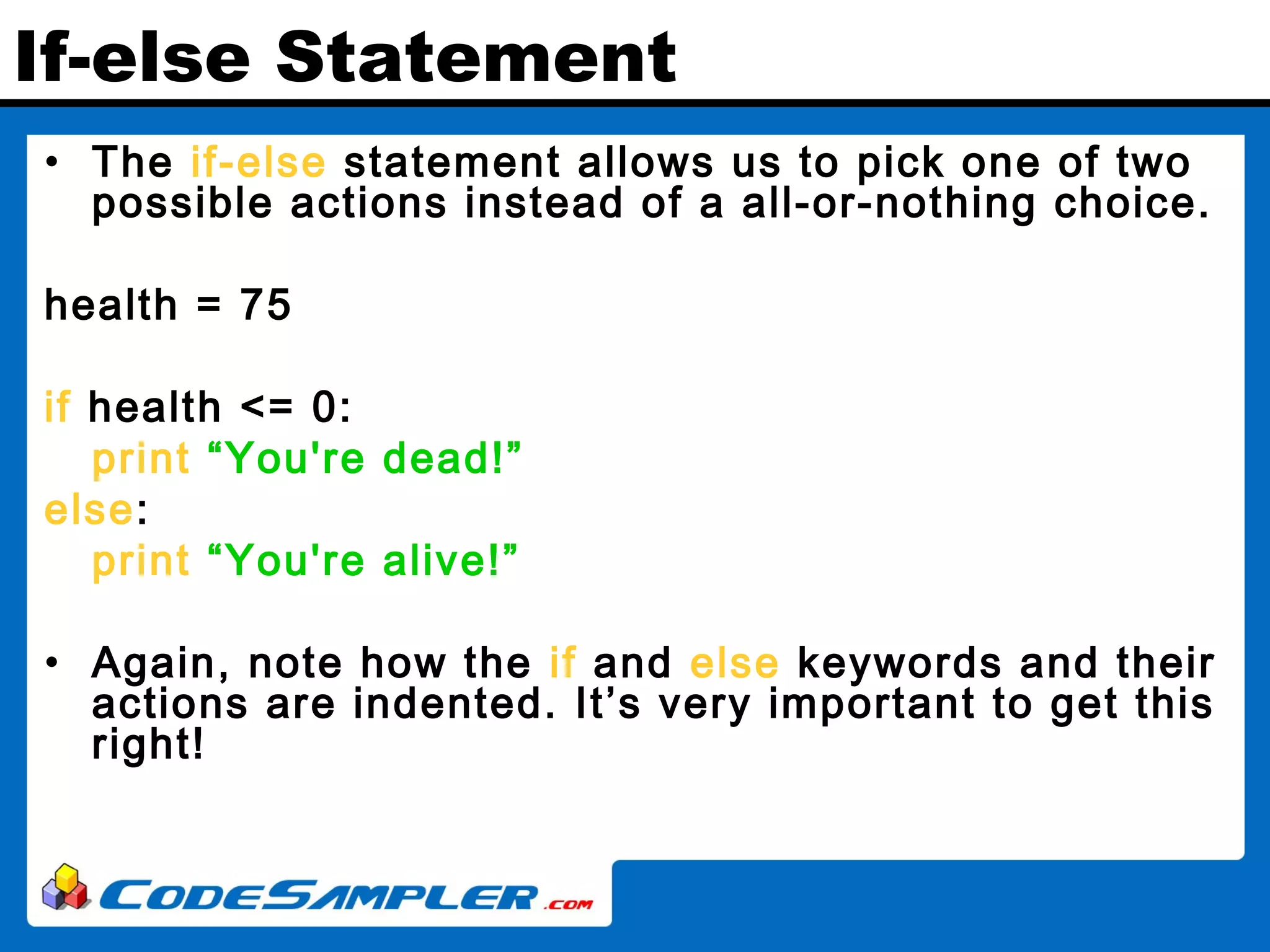 If-else Statement • The if-else statement allows us to pick one of two possible actions instead of a all-or-nothing choice. health = 75 if health <= 0: print “You're dead!” else: print “You're alive!” • Again, note how the if and else keywords and their actions are indented. It’s very important to get this right! 
