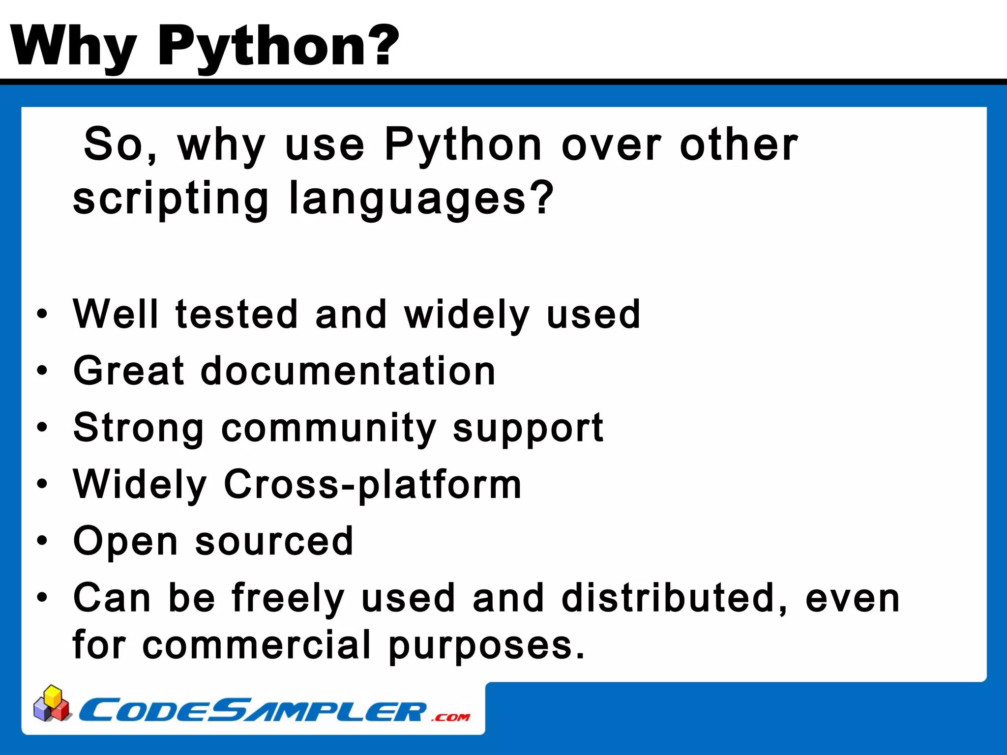 Why Python? So, why use Python over other scripting languages? • Well tested and widely used • Great documentation • Strong community support • Widely Cross-platform • Open sourced • Can be freely used and distributed, even for commercial purposes. 