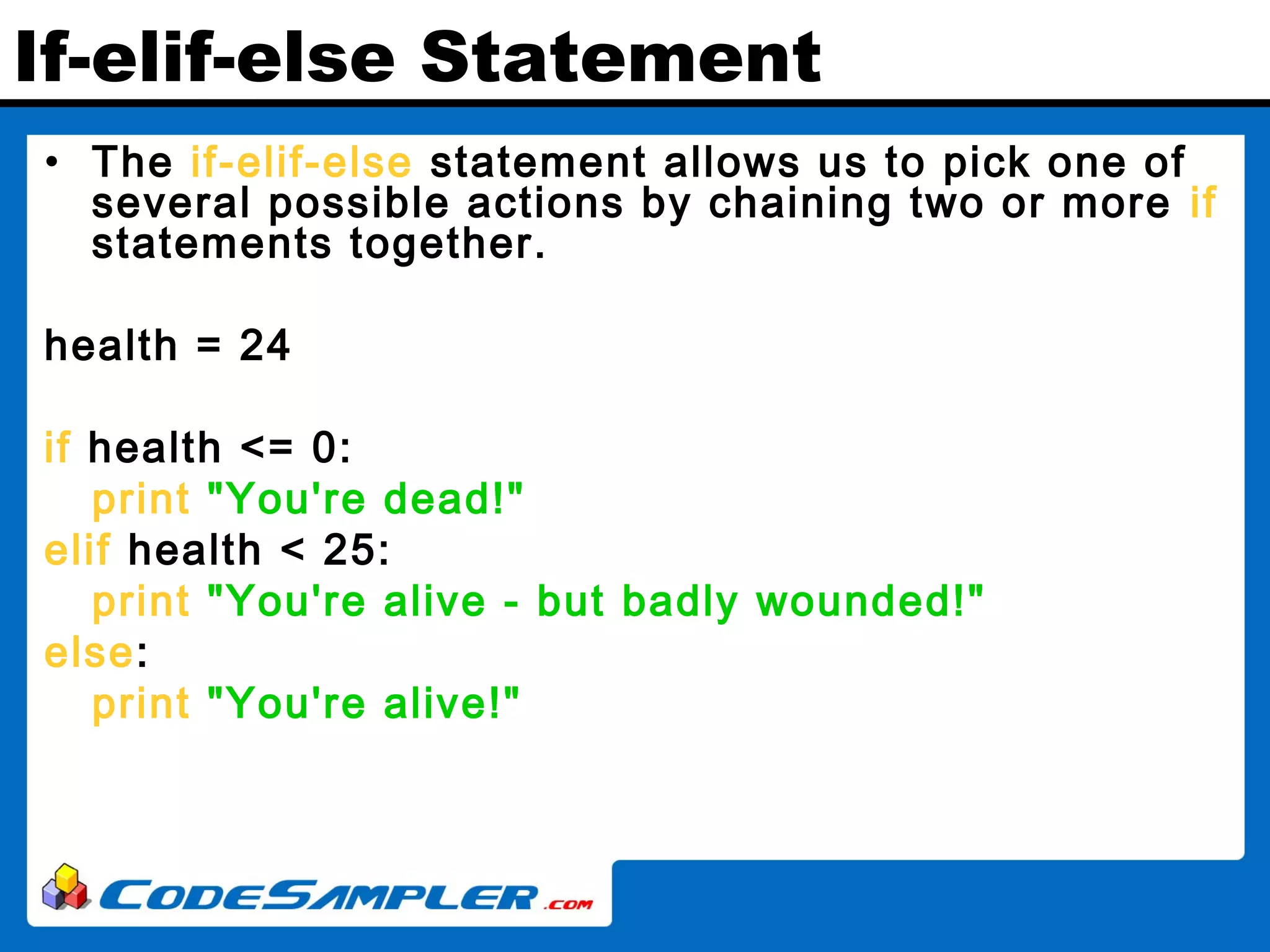 If-elif-else Statement • The if-elif-else statement allows us to pick one of several possible actions by chaining two or more if statements together. health = 24 if health <= 0: print "You're dead!" elif health < 25: print "You're alive - but badly wounded!" else: print "You're alive!" 