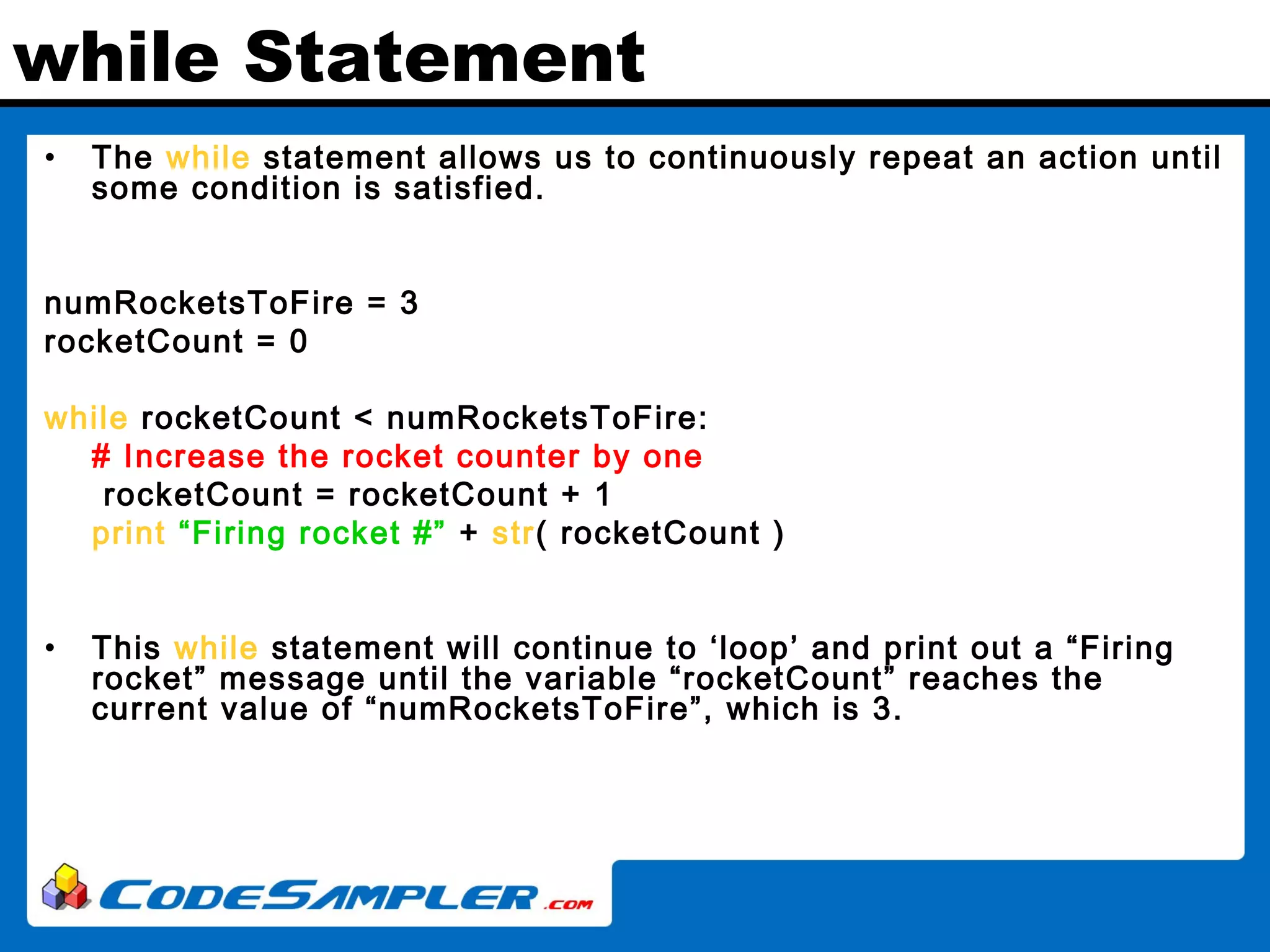 while Statement • The while statement allows us to continuously repeat an action until some condition is satisfied. numRocketsToFire = 3 rocketCount = 0 while rocketCount < numRocketsToFire: # Increase the rocket counter by one rocketCount = rocketCount + 1 print “Firing rocket #” + str( rocketCount ) • This while statement will continue to ‘loop’ and print out a “Firing rocket” message until the variable “rocketCount” reaches the current value of “numRocketsToFire”, which is 3. 