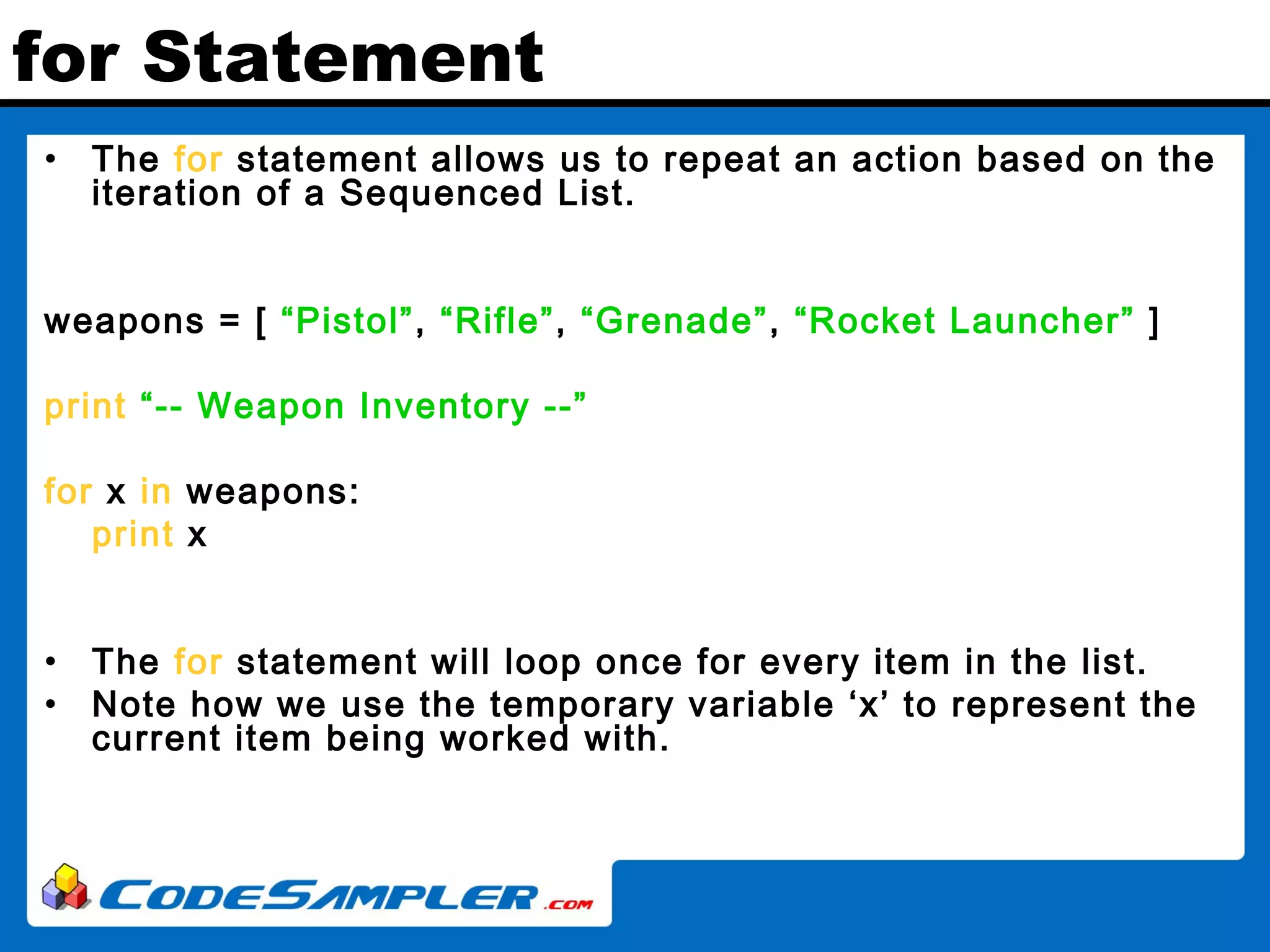 for Statement • The for statement allows us to repeat an action based on the iteration of a Sequenced List. weapons = [ “Pistol”, “Rifle”, “Grenade”, “Rocket Launcher” ] print “-- Weapon Inventory --” for x in weapons: print x • The for statement will loop once for every item in the list. • Note how we use the temporary variable ‘x’ to represent the current item being worked with. 
