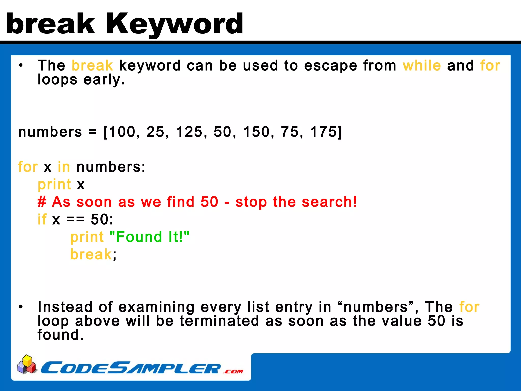 break Keyword • The break keyword can be used to escape from while and for loops early. numbers = [100, 25, 125, 50, 150, 75, 175] for x in numbers: print x # As soon as we find 50 - stop the search! if x == 50: print "Found It!" break; • Instead of examining every list entry in “numbers”, The for loop above will be terminated as soon as the value 50 is found. 