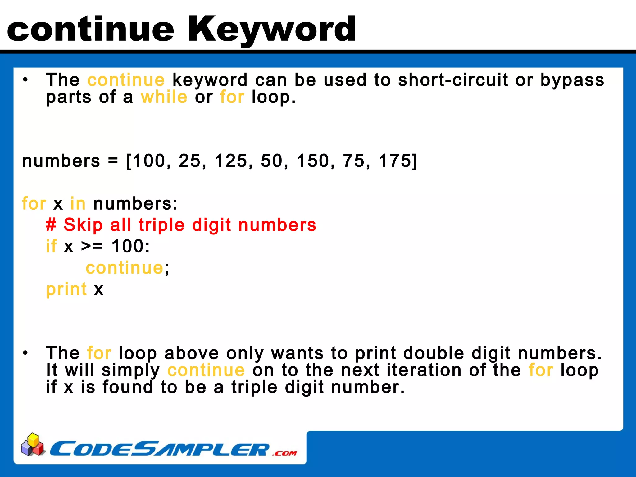 continue Keyword • The continue keyword can be used to short-circuit or bypass parts of a while or for loop. numbers = [100, 25, 125, 50, 150, 75, 175] for x in numbers: # Skip all triple digit numbers if x >= 100: continue; print x • The for loop above only wants to print double digit numbers. It will simply continue on to the next iteration of the for loop if x is found to be a triple digit number. 