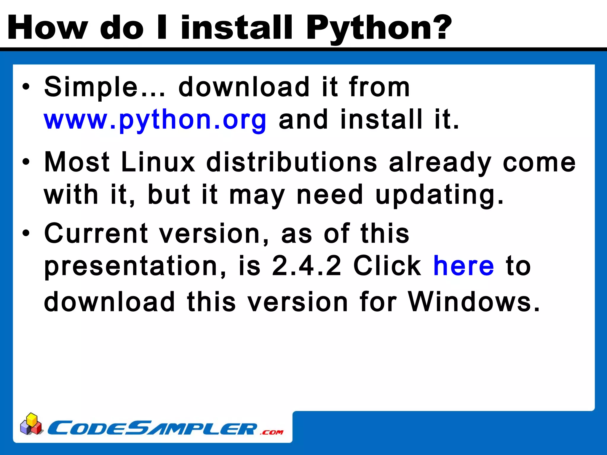 How do I install Python? • Simple… download it from www.python.org and install it. • Most Linux distributions already come with it, but it may need updating. • Current version, as of this presentation, is 2.4.2 Click here to download this version for Windows. 