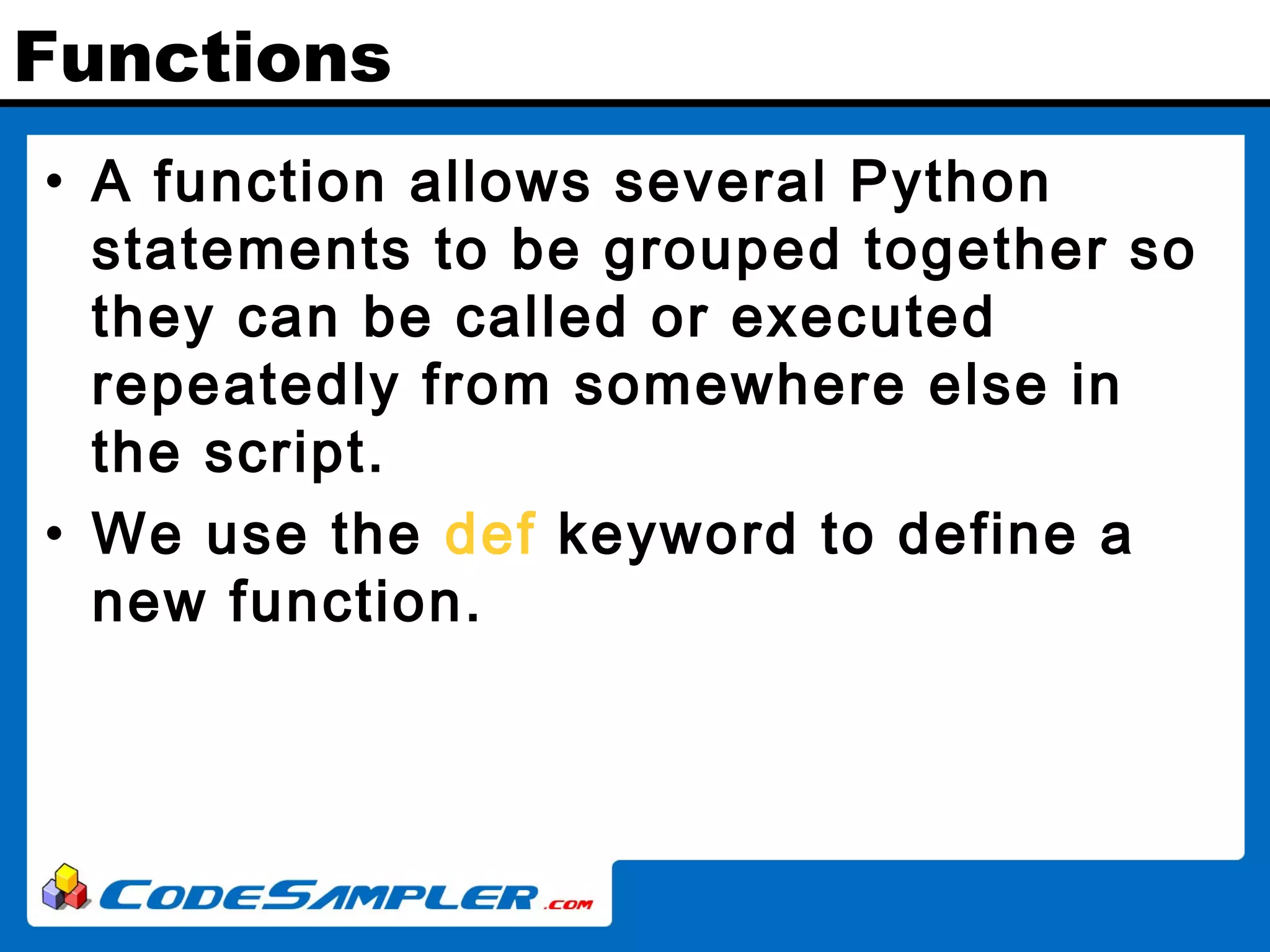 Functions • A function allows several Python statements to be grouped together so they can be called or executed repeatedly from somewhere else in the script. • We use the def keyword to define a new function. 