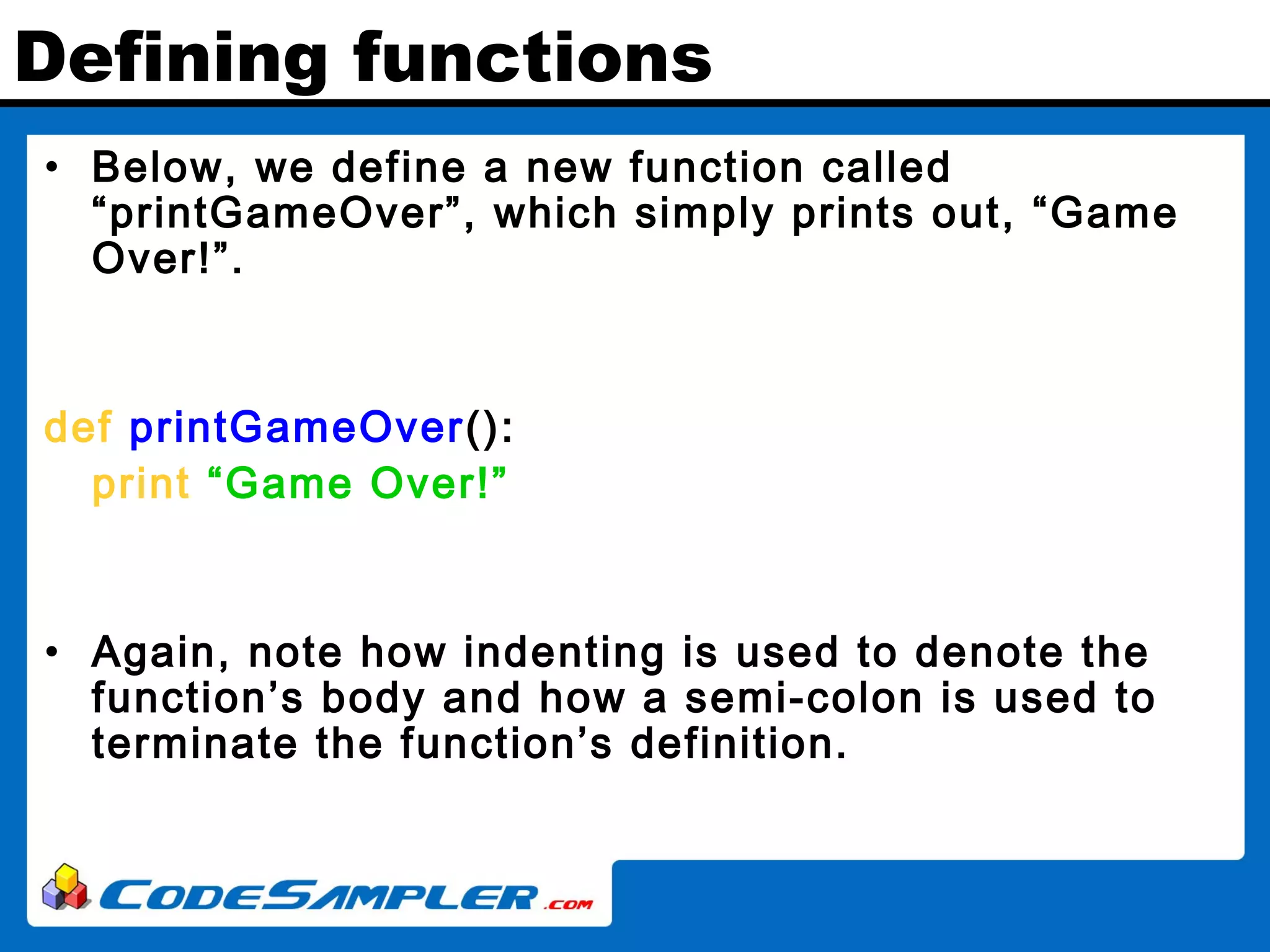 Defining functions • Below, we define a new function called “printGameOver”, which simply prints out, “Game Over!”. def printGameOver(): print “Game Over!” • Again, note how indenting is used to denote the function’s body and how a semi-colon is used to terminate the function’s definition. 