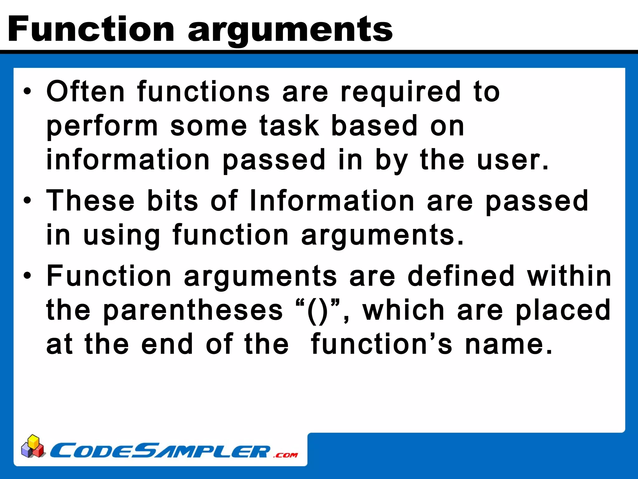 Function arguments • Often functions are required to perform some task based on information passed in by the user. • These bits of Information are passed in using function arguments. • Function arguments are defined within the parentheses “()”, which are placed at the end of the function’s name. 