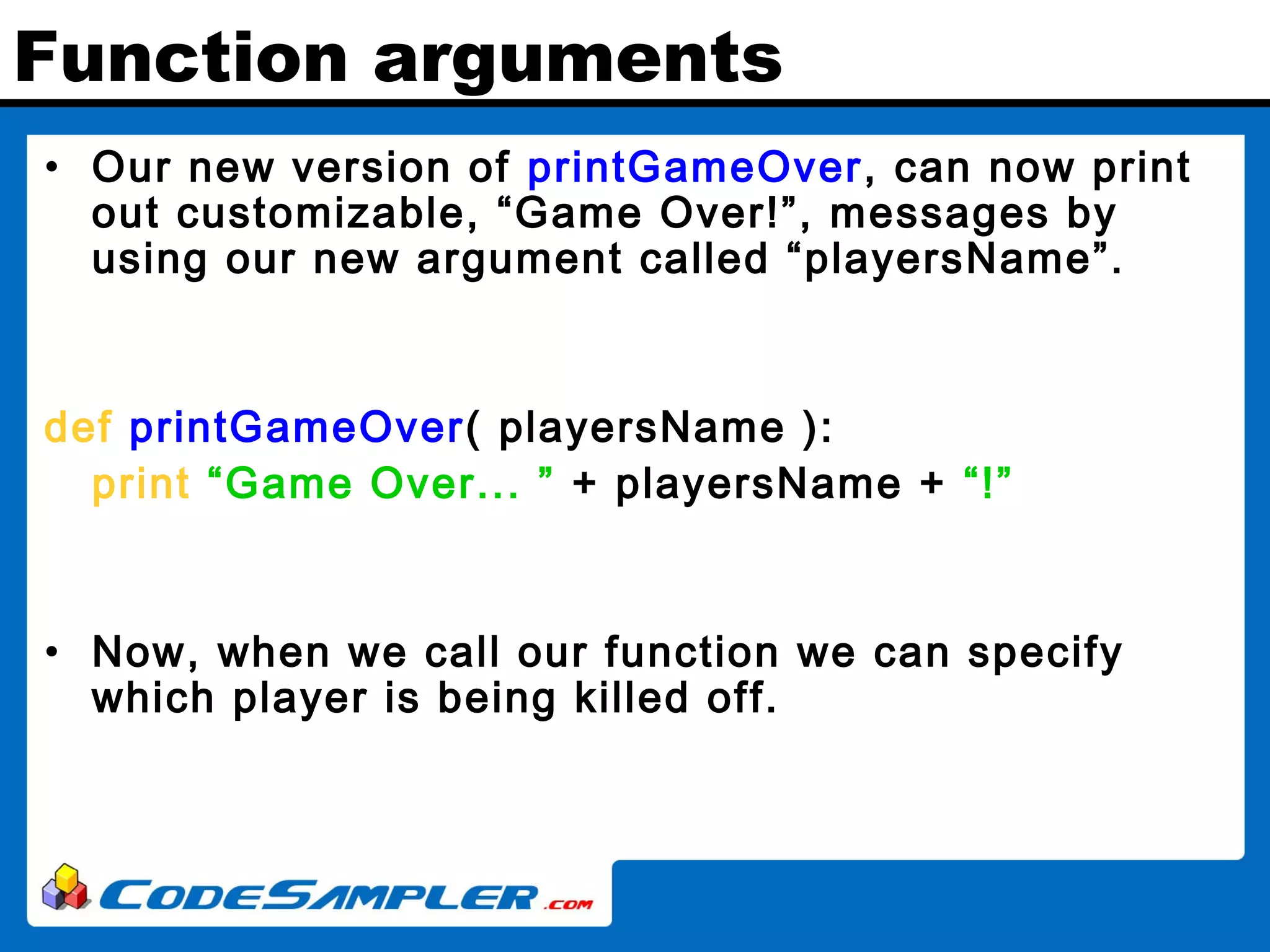Function arguments • Our new version of printGameOver, can now print out customizable, “Game Over!”, messages by using our new argument called “playersName”. def printGameOver( playersName ): print “Game Over... ” + playersName + “!” • Now, when we call our function we can specify which player is being killed off. 