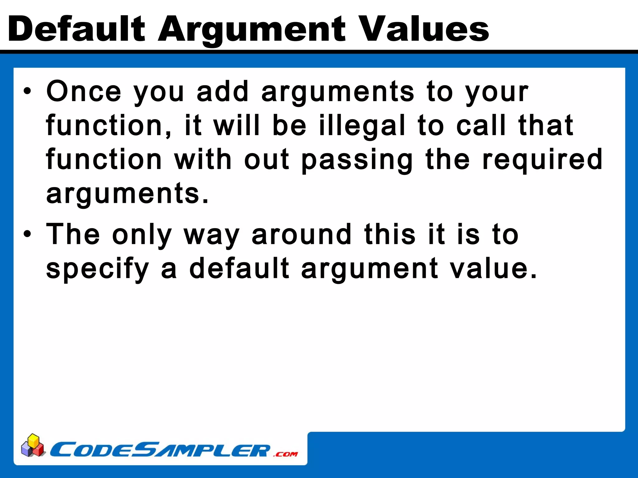 Default Argument Values • Once you add arguments to your function, it will be illegal to call that function with out passing the required arguments. • The only way around this it is to specify a default argument value. 