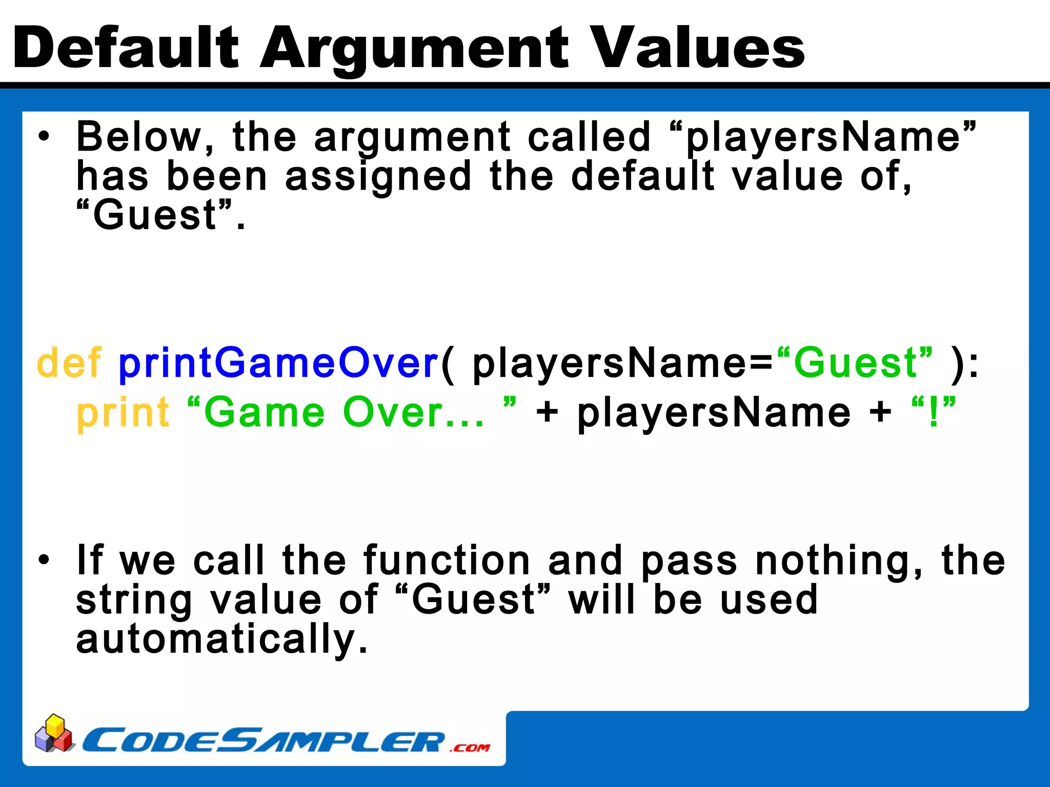 Default Argument Values • Below, the argument called “playersName” has been assigned the default value of, “Guest”. def printGameOver( playersName=“Guest” ): print “Game Over... ” + playersName + “!” • If we call the function and pass nothing, the string value of “Guest” will be used automatically. 