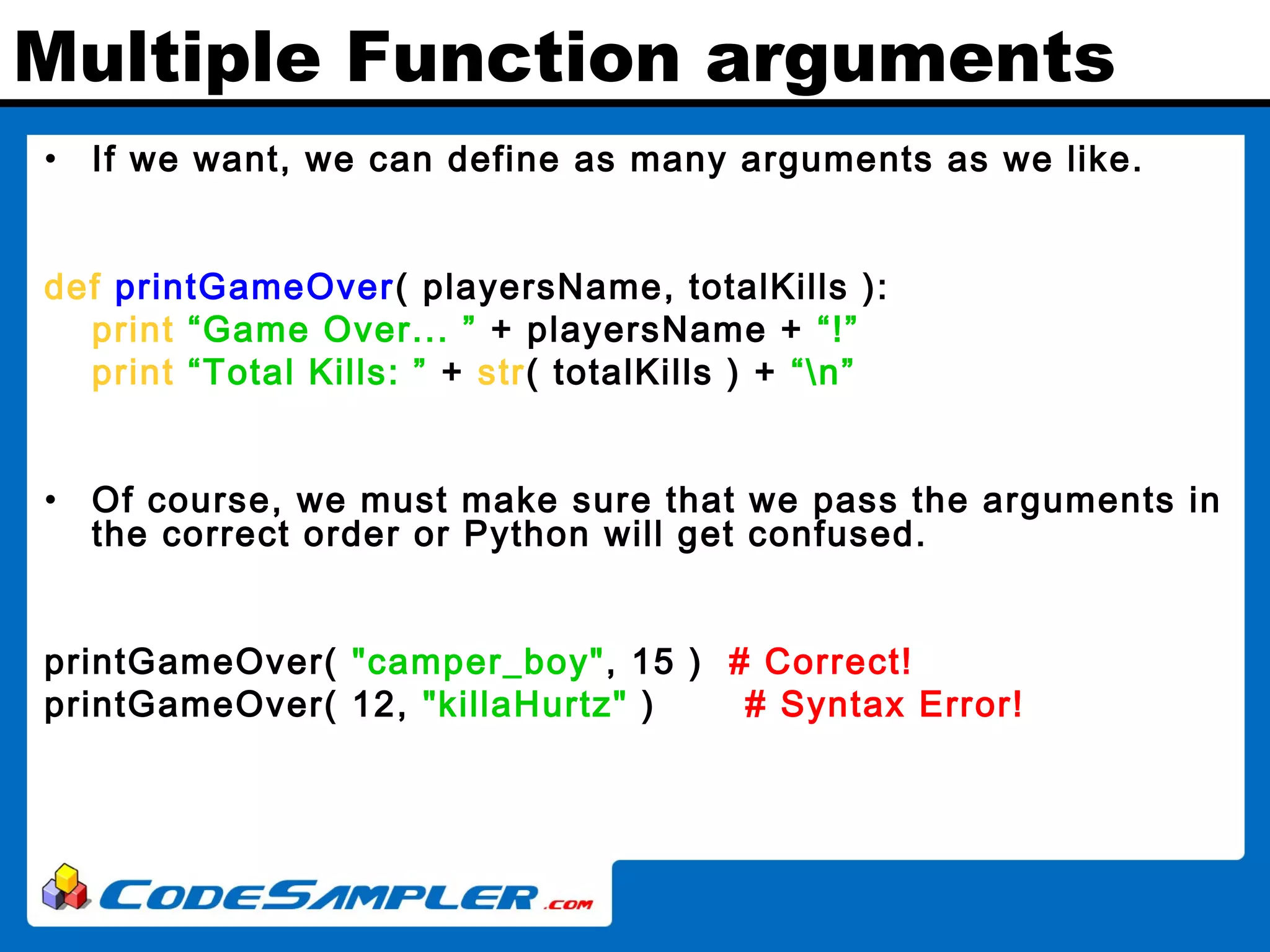 Multiple Function arguments • If we want, we can define as many arguments as we like. def printGameOver( playersName, totalKills ): print “Game Over... ” + playersName + “!” print “Total Kills: ” + str( totalKills ) + “n” • Of course, we must make sure that we pass the arguments in the correct order or Python will get confused. printGameOver( "camper_boy", 15 ) # Correct! printGameOver( 12, "killaHurtz" ) # Syntax Error! 