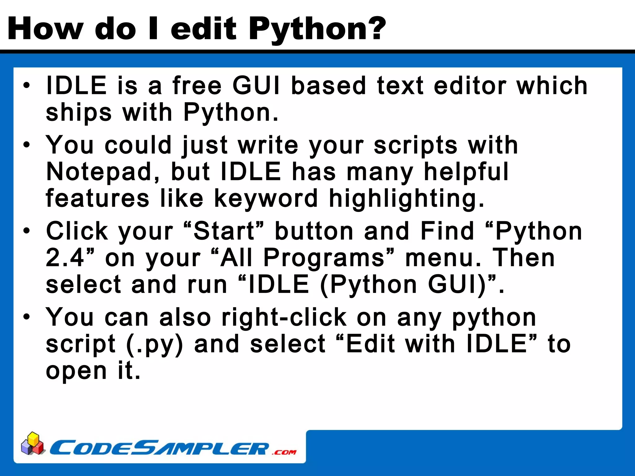 How do I edit Python? • IDLE is a free GUI based text editor which ships with Python. • You could just write your scripts with Notepad, but IDLE has many helpful features like keyword highlighting. • Click your “Start” button and Find “Python 2.4” on your “All Programs” menu. Then select and run “IDLE (Python GUI)”. • You can also right-click on any python script (.py) and select “Edit with IDLE” to open it. 