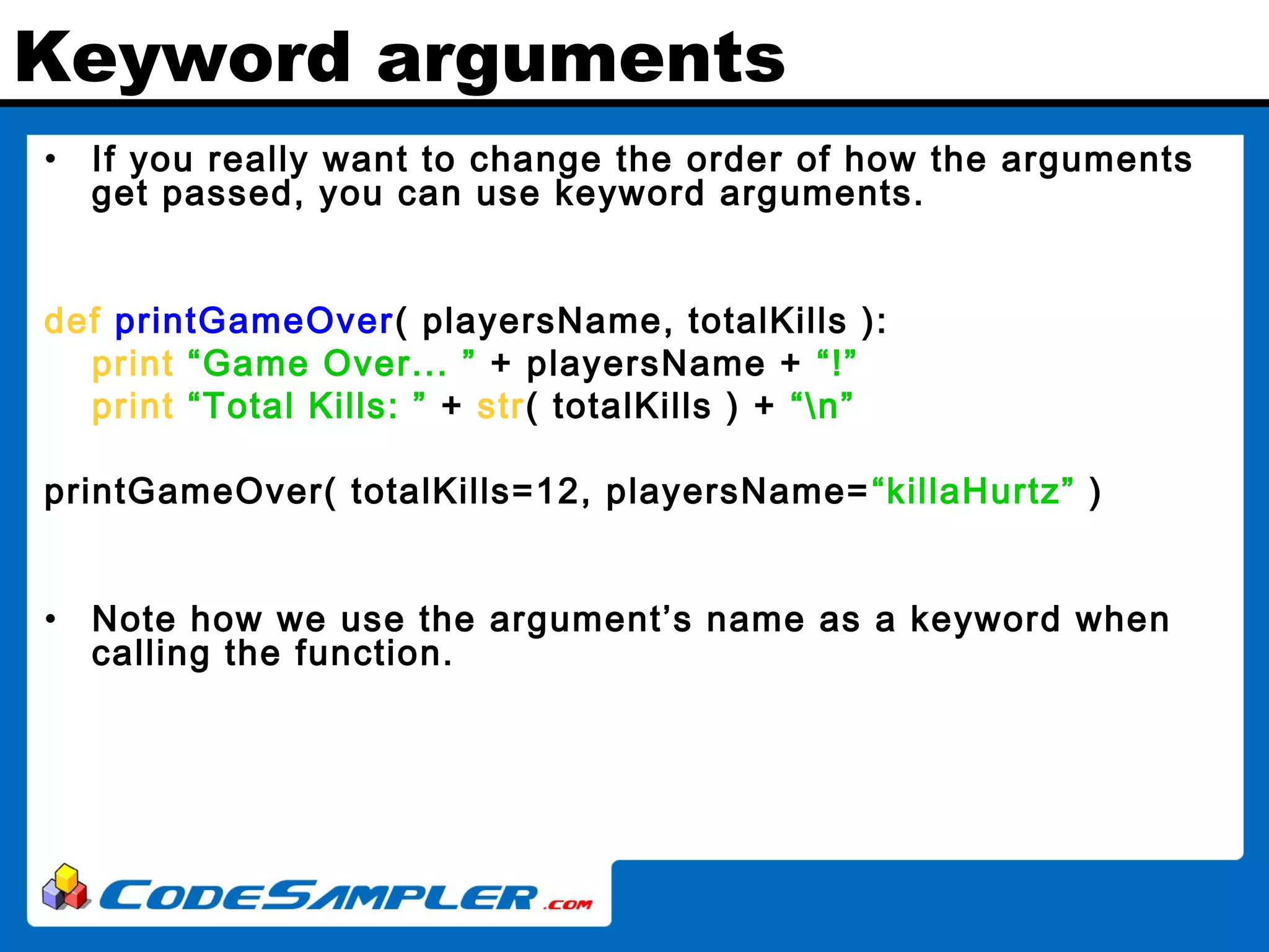 Keyword arguments • If you really want to change the order of how the arguments get passed, you can use keyword arguments. def printGameOver( playersName, totalKills ): print “Game Over... ” + playersName + “!” print “Total Kills: ” + str( totalKills ) + “n” printGameOver( totalKills=12, playersName=“killaHurtz” ) • Note how we use the argument’s name as a keyword when calling the function. 