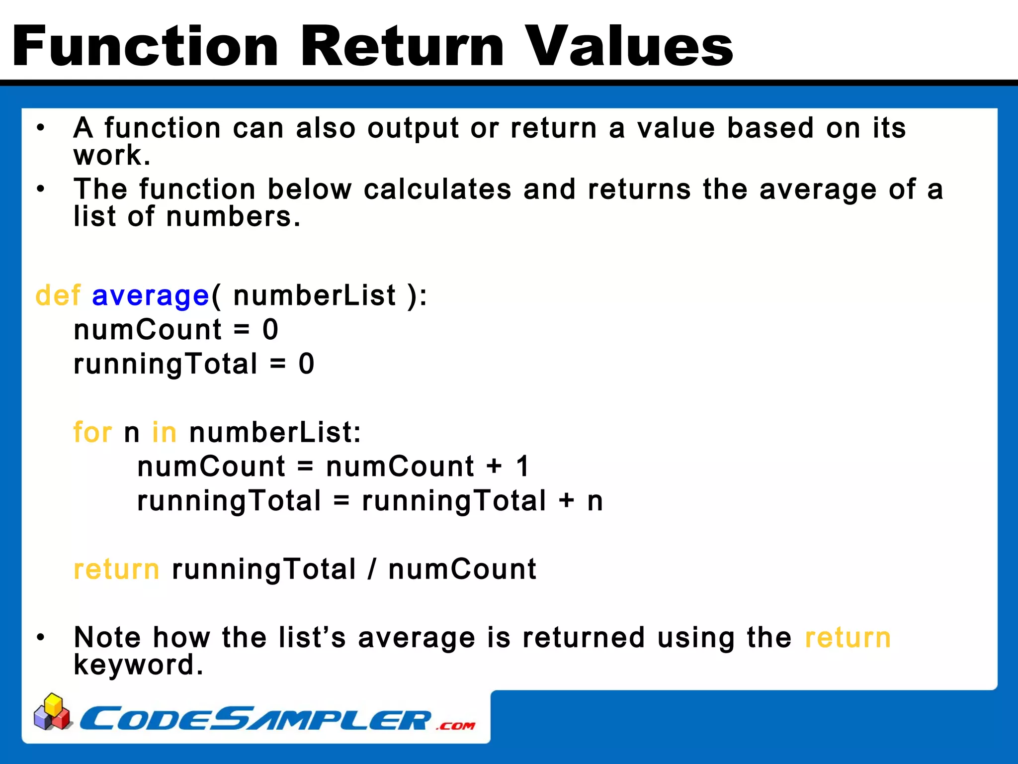 Function Return Values • A function can also output or return a value based on its work. • The function below calculates and returns the average of a list of numbers. def average( numberList ): numCount = 0 runningTotal = 0 for n in numberList: numCount = numCount + 1 runningTotal = runningTotal + n return runningTotal / numCount • Note how the list’s average is returned using the return keyword. 