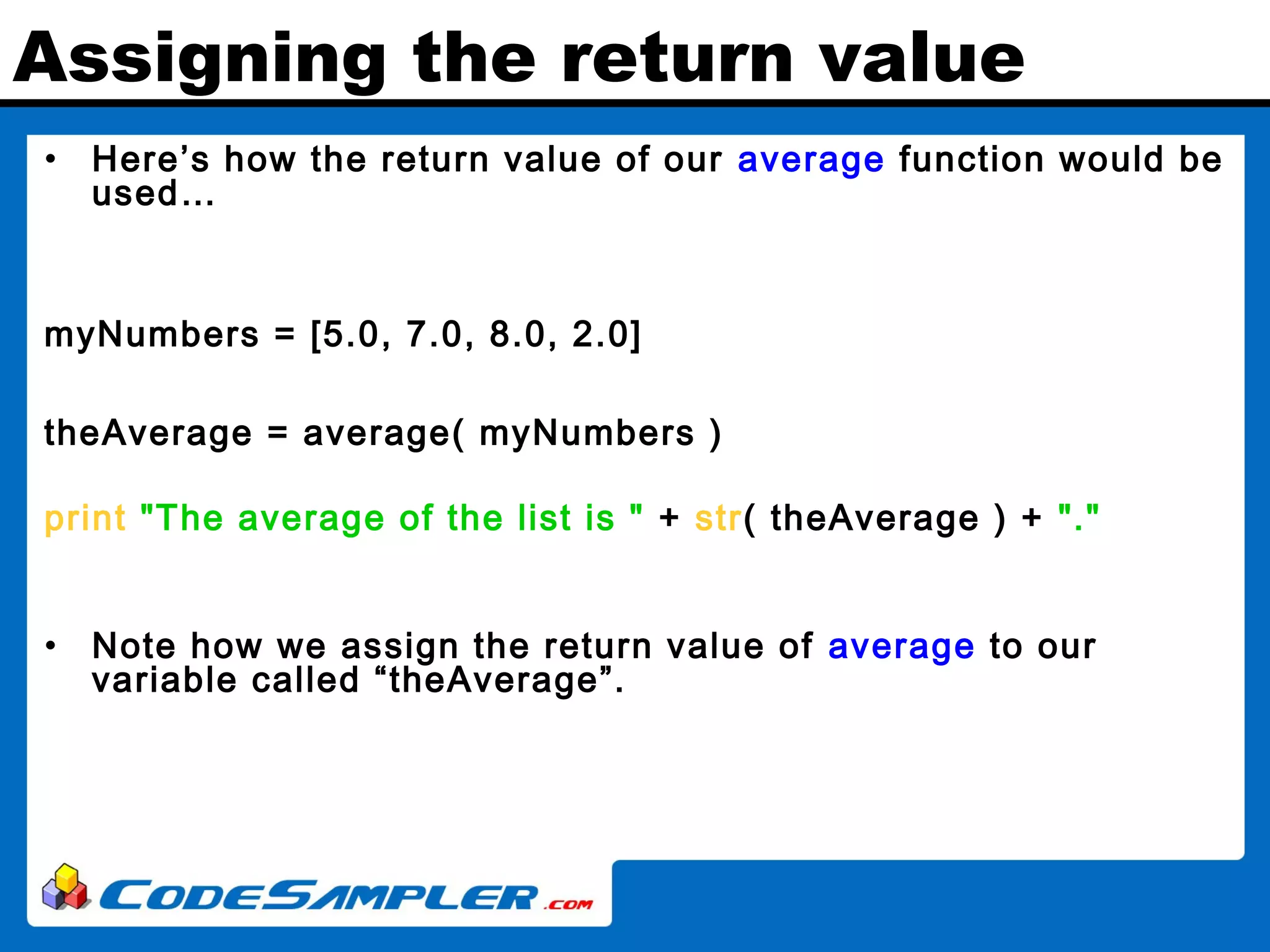 Assigning the return value • Here’s how the return value of our average function would be used… myNumbers = [5.0, 7.0, 8.0, 2.0] theAverage = average( myNumbers ) print "The average of the list is " + str( theAverage ) + "." • Note how we assign the return value of average to our variable called “theAverage”. 