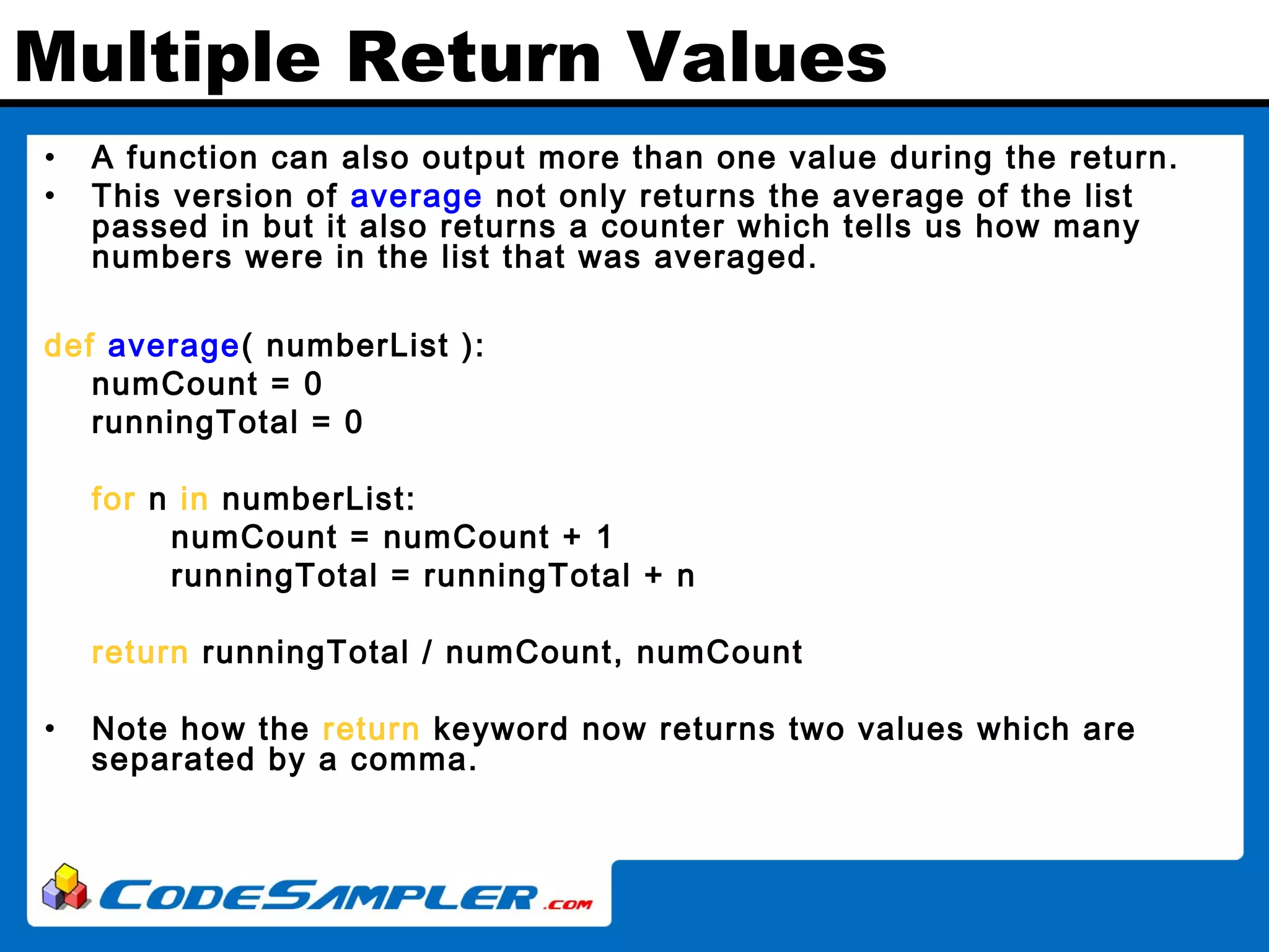 Multiple Return Values • A function can also output more than one value during the return. • This version of average not only returns the average of the list passed in but it also returns a counter which tells us how many numbers were in the list that was averaged. def average( numberList ): numCount = 0 runningTotal = 0 for n in numberList: numCount = numCount + 1 runningTotal = runningTotal + n return runningTotal / numCount, numCount • Note how the return keyword now returns two values which are separated by a comma. 