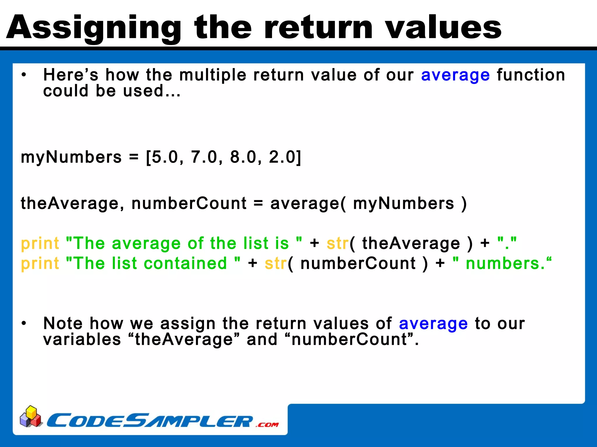 Assigning the return values • Here’s how the multiple return value of our average function could be used… myNumbers = [5.0, 7.0, 8.0, 2.0] theAverage, numberCount = average( myNumbers ) print "The average of the list is " + str( theAverage ) + "." print "The list contained " + str( numberCount ) + " numbers.“ • Note how we assign the return values of average to our variables “theAverage” and “numberCount”. 