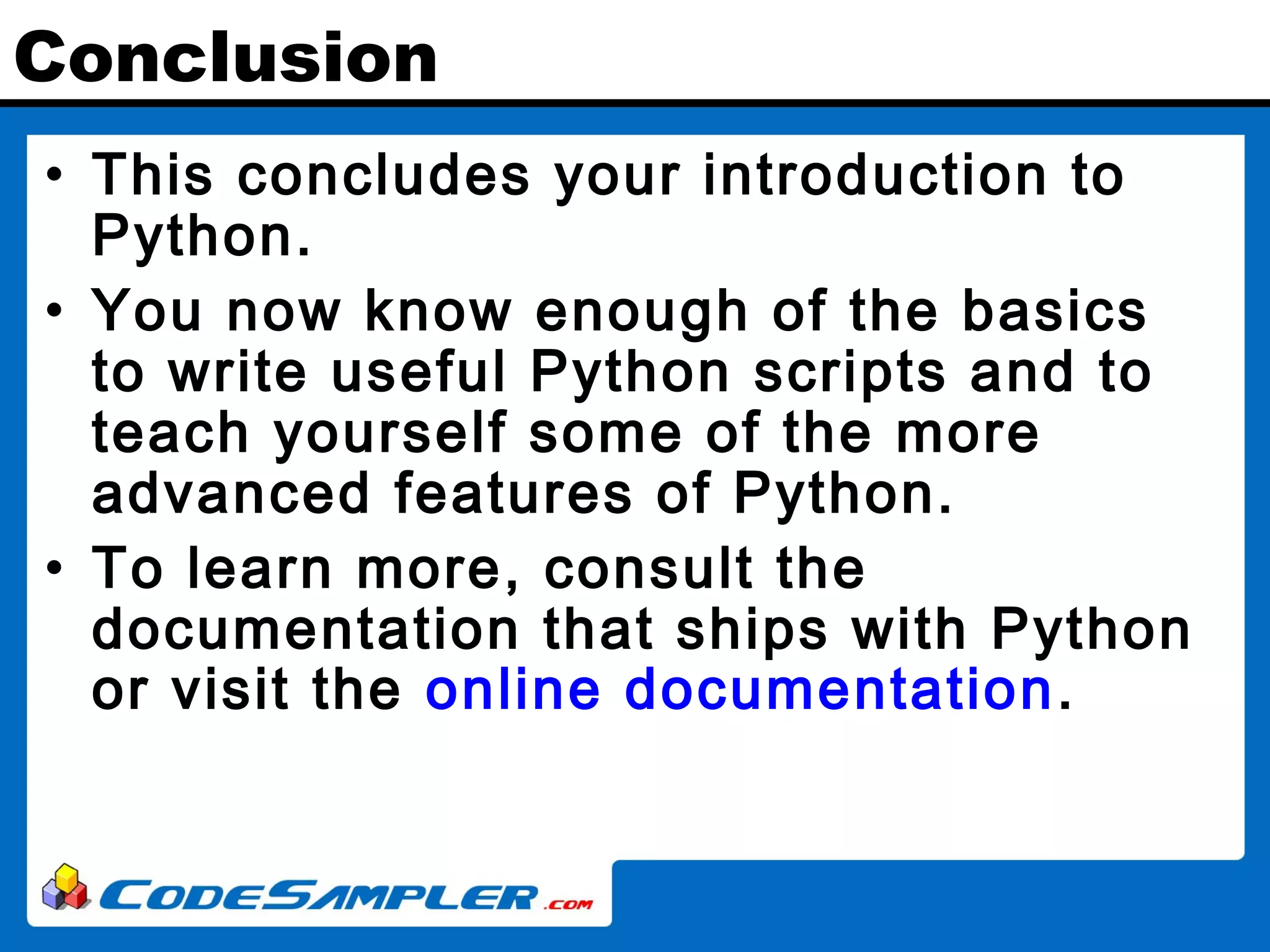 Conclusion • This concludes your introduction to Python. • You now know enough of the basics to write useful Python scripts and to teach yourself some of the more advanced features of Python. • To learn more, consult the documentation that ships with Python or visit the online documentation. 