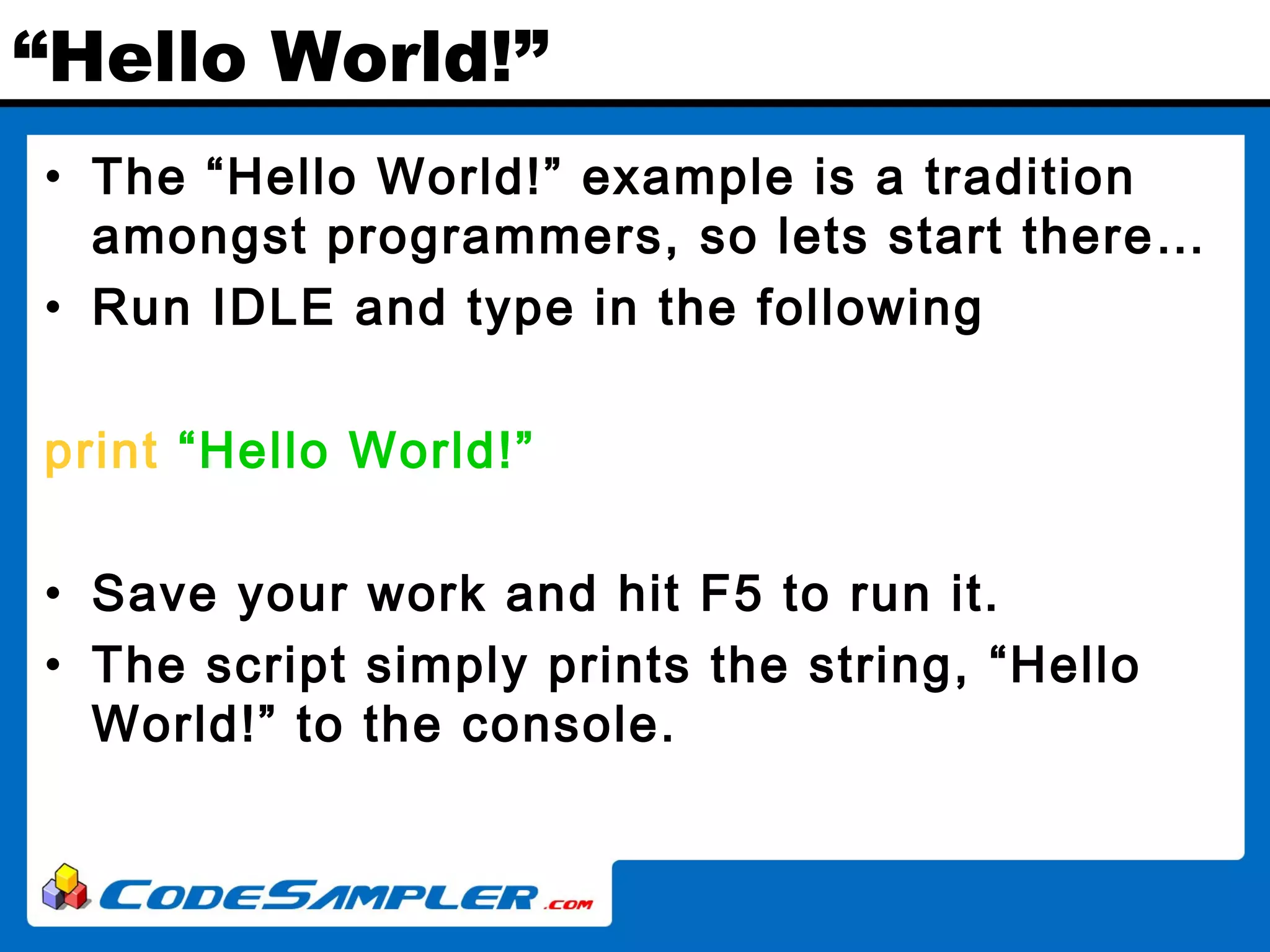 “Hello World!” • The “Hello World!” example is a tradition amongst programmers, so lets start there… • Run IDLE and type in the following print “Hello World!” • Save your work and hit F5 to run it. • The script simply prints the string, “Hello World!” to the console. 