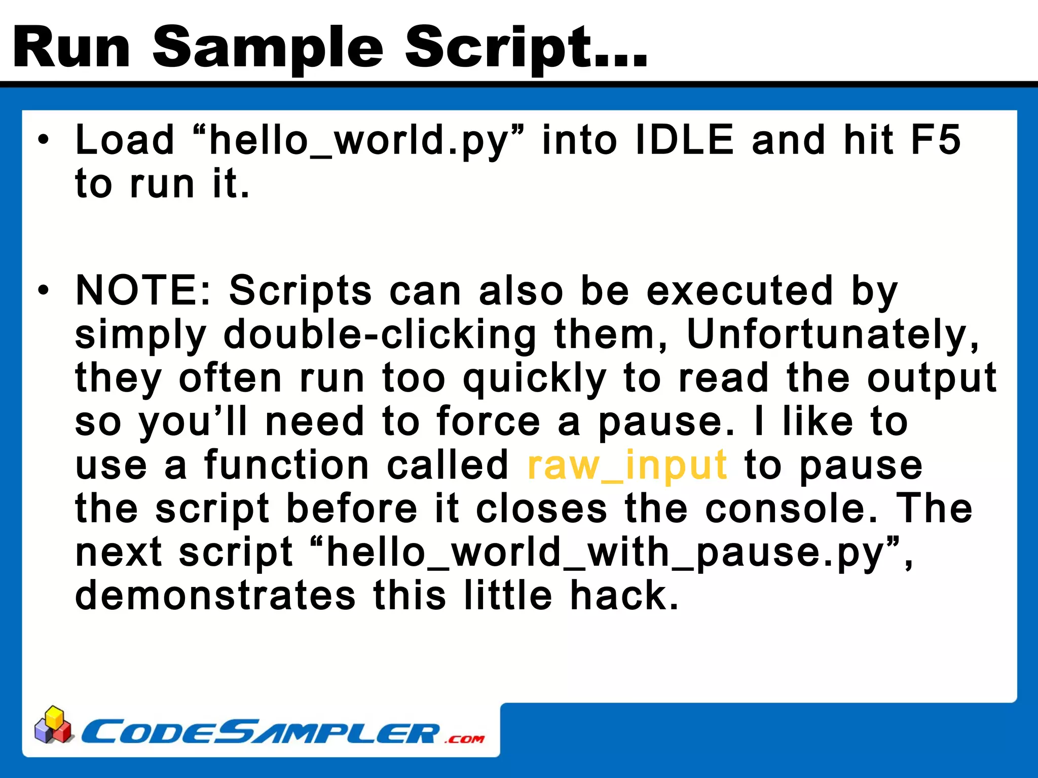 Run Sample Script… • Load “hello_world.py” into IDLE and hit F5 to run it. • NOTE: Scripts can also be executed by simply double-clicking them, Unfortunately, they often run too quickly to read the output so you’ll need to force a pause. I like to use a function called raw_input to pause the script before it closes the console. The next script “hello_world_with_pause.py”, demonstrates this little hack. 