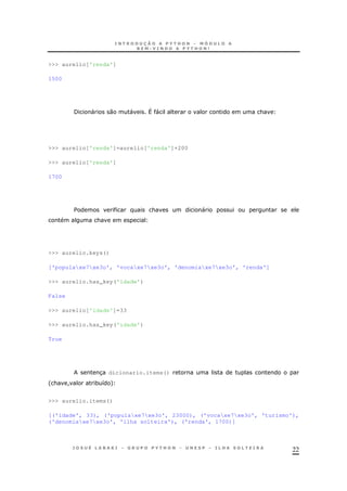 22
>>> aurelio['renda']
1500
/ " 0 " ^ " &
>>> aurelio['renda']=aurelio['renda']+200
>>> aurelio['renda']
1700
$ & "
&
>>> aurelio.keys()
['populaxe7xe3o', 'vocaxe7xe3o', 'denomiaxe7xe3o', 'renda']
>>> aurelio.has_key('idade')
False
>>> aurelio['idade']=33
>>> aurelio.has_key('idade')
True
3 dicionario.items()
' & ! * 8 +
>>> aurelio.items()
[('idade', 33), ('populaxe7xe3o', 23000), ('vocaxe7xe3o', 'turismo'),
('denomiaxe7xe3o', 'ilha solteira'), ('renda', 1700)]
 